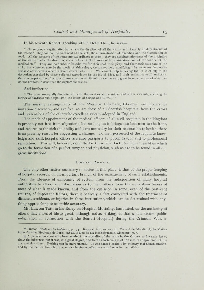 In his seventh Report, speaking of the Hotel Dieu, he says— “ The religious hospital attendants have the direction of all the wards, and of nearly all departments of the interior ; they control the treatment of the sick, the administration of remedies, and the distribution of food. All the servants of the house are subordinate to them ; they are absolute mistresses of the discipline of the wards, under the direction, nevertheless, of the Bureau of Administration, and of the conduit of the medical staff. They are, no doubt, to be admired for their zeal, their piety, and their assiduous care of the sick ; but whatever may be the merit of this eulogy, we cannot help qualifying it by some less favourable remarks after certain recent authenticated fads .... We cannot help believing that it is chiefly to the despotism exercised by these religious attendants in the Hotel Dieu, and their resistance to all authority, that the perpetuation of certain abuses must be attributed, as well as very great inconveniences, of which we do not hesitate to denounce the deplorable results. And further on— “ The poor are equally discontented with the services of the sisters and of the servants, accusing the former of hardness and despotism ; the latter, of negledt and ill-will.” * The nursing arrangements of the Western Infirmary, Glasgow, are models for imitation elsewhere, and are free, as are those of all Scottish hospitals, from the errors and pretensions of the otherwise excellent system adopted in England. The mode of appointment of the medical officers of all civil hospitals in the kingdom is probably not free from objection ; but so long as it brings the best men to the front, and secures to the sick the ability and care necessary for their restoration to health, there is no pressing reason for suggesting a change. To men possessed of the requisite know- ledge and skill, hospital offices are sure passports to public favour and to professional reputation. This will, however, do little for those who lack the higher qualities which go to the formation of a perfect surgeon and physician, such as are to be found in all our great institutions. Hospital Records. The only other matter necessary to notice in this place, is that of the proper keeping of hospital records, an all-important branch of the management of such establishments. From the absence of uniformity of system, from the indisposition of many hospital authorities to afford any information as to their affairs, from the untrustworthiness of most of what is made known, and from the omission in some, even of the best-kept returns, of important faeftors, there is scarcely a fact connected with the treatment of diseases, accidents, or injuries in these institutions, which can be determined with any- thing approaching to scientific accuracy. Mr. Lawson Tait, in his Essay on Hospital Mortality, has stated, on the authority of others, that a loss of life as great, although not as striking, as that which excited public indignation in connection with the Scutari Hospitalf during the Crimean War, is * Husson, Etude sur les Hopitaux, p. 174. Rapport fait au nom du Comite de Mendicite, des Visites faites dans les Hopitaux de Paris, par M. le Due de La Rochefoucauld Liancourt, p. 3. t A parade has constantly been made of the mortality of the army in the Crimea, and we are left to draw the inference that it was, in a great degree, due to the shortcomings of the medical department of the army at that time. Nothing can bo more untrue. It was caused entirely by military mal-administration, and by the medical branch of the service having no effective control over its own affairs.