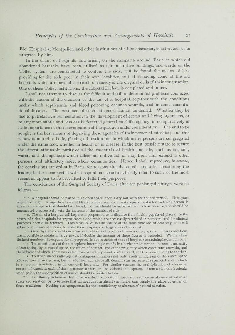 Eloi Hospital at Montpelier, and other institutions of a like character, constructed, or in progress, by him. In the chain of hospitals now arising on the ramparts around Paris, in which old abandoned barracks have been utilised as administrative buildings, and wards on the Toilet system are constructed to contain the sick, will be found the means of best providing for the sick poor in their own localities, and of removing some of the old hospitals which are beyond the reach of remedy of the original evils of their construction. One of these Toilet institutions, the Hopital Bichat, is completed and in use. I shall not attempt to discuss the difficult and still undetermined problems connected with the causes of the vitiation of the air of a hospital, together with the conditions under which septicaemia and blood-poisoning occur in wounds, and in some constitu- tional diseases. The existence of such influences cannot be denied. Whether they be due to putrefactive fermentation, to the development of germs and living organisms, or to any more subtle and less easily detected general morbific agency, is comparatively of little importance in the determination of the question under consideration. The end to be sought is the best means of depriving these agencies of their power of mischief; and this is now admitted to be by placing all institutions in which many persons are congregated under the same roof, whether in health or in disease, in the best possible state to secure the utmost attainable purity of all the essentials of health and life, such as air, soil, water, and the agencies which affect an individual, or may from him extend to other persons, and ultimately infect whole communities. Hence I shall reproduce, in extenso, the conclusions arrived at in Paris, for reasons already stated ; and after considering the leading features connected with hospital construction, briefly refer to such of the most recent as appear to be best fitted to fulfil their purposes. The conclusions of the Surgical Society of Paris, after ten prolonged sittings, were as follows :— “ i. A hospital should be placed in an open space, upon a dry soil, with an inclined surface. This space should be large. A superficial area of fifty square metres (about sixty square yards) for each sick person is the minimum space that should be allowed, and this should be increased as much as possible, and should be augmented progressively with the increase of the number of sick. “ 2. The air of a hospital will be pure in proportion to its distance from thickly-populated places. In the centre of cities, hospitals for urgent cases alone, which are necessarily restridted in numbers, and for clinical purposes, should be retained. This measure of health will be at the same time one of economy, as it will allow large towns like Paris, to instal their hospitals on large areas at less cost. “ 3. Good hygienic conditions are easy to obtain in hospitals of from 200 to 250 sick. These conditions are impossible to obtain in large towns, if double the amount of these figures is exceeded. Within these limits of numbers, the expense for all purposes, is not in excess of that of hospitals containing larger numbers. 11 4. The constituents of the atmosphere intermingle chiefly in a horizontal direction ; hence the necessity of combating, by increased space, the effedts of contact, and of the proximity which constitutes crowding and the influence of which is communicated from patient to patient, ward to ward, and from onebuilding to another. “ 5. To strive successfully against contagious influences not only needs an increase of the cubic space allowed to each sick person, but in addition, and above all, demands an increase of superficial area, which is at present insufficient in all our civil hospitals. For similar reasons the multiplication of stories is contra-indicated, as each of them generates a more or less vitiated atmosphere. From a rigorous hygienic stand-point, the superposition of stories should be limited to two. “6. It is illusory to believe that a large cubical capacity in wards can replace an absence of external space and aeration, or to suppose that an abundant artificial ventilation can supply the place of either of those conditions. Nothing can compensate for the insufficiency or absence of natural aeration.