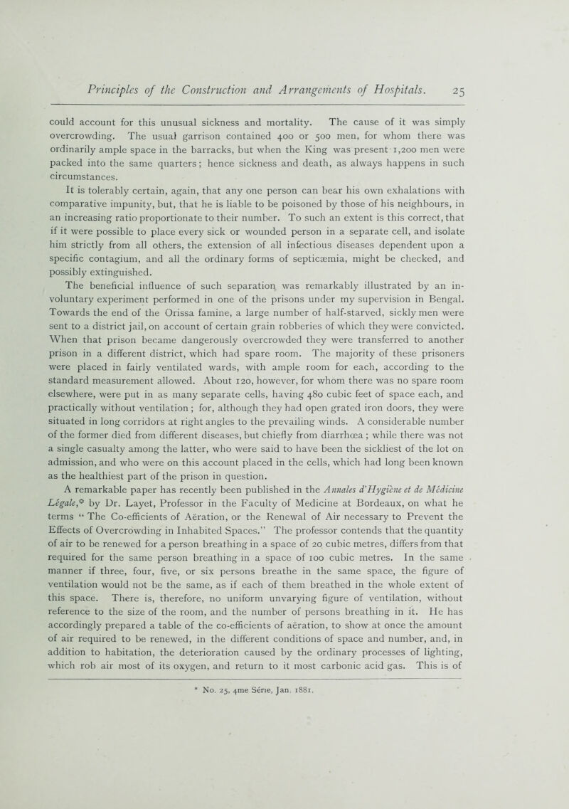 could account for this unusual sickness and mortality. The cause of it was simply overcrowding. The usual garrison contained 400 or 500 men, for whom there was ordinarily ample space in the barracks, but when the King was present 1,200 men were packed into the same quarters; hence sickness and death, as always happens in such circumstances. It is tolerably certain, again, that any one person can bear his own exhalations with comparative impunity, but, that he is liable to be poisoned by those of his neighbours, in an increasing ratio proportionate to their number. To such an extent is this correct, that if it were possible to place every sick or wounded person in a separate cell, and isolate him strictly from all others, the extension of all infectious diseases dependent upon a specific contagium, and all the ordinary forms of septicaemia, might be checked, and possibly extinguished. The beneficial influence of such separation was remarkably illustrated by an in- voluntary experiment performed in one of the prisons under my supervision in Bengal. Towards the end of the Orissa famine, a large number of half-starved, sickly men were sent to a district jail, on account of certain grain robberies of which they were convicted. When that prison became dangerously overcrowded they were transferred to another prison in a different district, which had spare room. The majority of these prisoners were placed in fairly ventilated wards, with ample room for each, according to the standard measurement allowed. About 120, however, for whom there was no spare room elsewhere, were put in as many separate cells, having 480 cubic feet of space each, and practically without ventilation ; for, although they had open grated iron doors, they were situated in long corridors at right angles to the prevailing winds. A considerable number of the former died from different diseases, but chiefly from diarrhoea ; while there was not a single casualty among the latter, who were said to have been the sickliest of the lot on admission, and who were on this account placed in the cells, which had long been known as the healthiest part of the prison in question. A remarkable paper has recently been published in the Annates d'Hygiene et de Medicine Legale^ by Dr. Layet, Professor in the Faculty of Medicine at Bordeaux, on what he terms “ The Co-efficients of Aeration, or the Renewal of Air necessary to Prevent the Effects of Overcrowding in Inhabited Spaces.” The professor contends that the quantity of air to be renewed for a person breathing in a space of 20 cubic metres, differs from that required for the same person breathing in a space of 100 cubic metres. In the same manner if three, four, five, or six persons breathe in the same space, the figure of ventilation would not be the same, as if each of them breathed in the whole extent of this space. There is, therefore, no uniform unvarying figure of ventilation, without reference to the size of the room, and the number of persons breathing in it. He has accordingly prepared a table of the co-efficients of aeration, to show at once the amount of air required to be renewed, in the different conditions of space and number, and, in addition to habitation, the deterioration caused by the ordinary processes of lighting, which rob air most of its oxygen, and return to it most carbonic acid gas. This is of No. 25, ^me Serie, Jan. 1881.