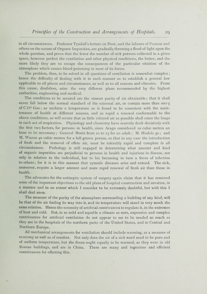 in all circumstances. Professor Tyndall’s lecture on Dust, and the labours of Pasteur and others on the nature of Organic Impurities, are gradually throwing a flood of light upon the whole question, and prove that the fewer the number of sick persons collected in a given space, however perfect the ventilation and other physical conditions, the better, and the more likely they are to escape the consequences of the particular vitiation of the atmosphere which causes blood-poisoning in most of its forms. The problem, then, to be solved in all questions of ventilation is somewhat complex; hence the difficulty of dealing with it in such manner as to establish a general law applicable to all places and circumstances, as well as to all seasons and climates. From this cause, doubtless, arise the very different plans recommended by the highest authorities, engineering and medical. The conditions to be secured are the utmost purity of air obtainable; that it shall never fall below the normal standard of the external air, or contain more than ooo-5 of CO2 Gas; as uniform a temperature as is found to be consistent with the main- tenance of health at different seasons, and as rapid a renewal conformable to the above conditions, as will secure that as little vitiated air as possible shall enter the lungs in each act of respiration. Physiology and chemistry have scarcely dealt decisively with the first two factors, for persons in health, since Arago considered 10 cubic metres an hour to be necessary ; General Morin from 20 to 25 for an adult ; M. Hudelo 30 ; and M. Wazon 40 cubic metres for a full grown person, so that in any case the introduction of fresh and the removal of effete air, must be tolerably rapid and complete in all circumstances. Pathology is still engaged in determining what amount and kind of organic impurities are prejudicial to persons in health and injurious in disease, not only in relation to the individual, but to his becoming in turn a focus of infection to others; for it is in this manner that zymotic diseases arise and extend. The sick, moreover, require a larger amount and more rapid renewal of fresh air than those in health. The advocates for the antiseptic system of surgery again claim that it has removed some of the important objections to the old plans of hospital construction and aeration, in a manner and to an extent which I consider to be extremely doubtful, but with this I shall deal anon. The measure of the purity of the atmosphere surrounding a building of any kind, will be that of the air finding its way into it, and its temperature will stand in very much the same relation. Hence the necessity of artificial contrivances to regulate it, in the extremes of heat and cold. But, in so mild and equable a climate as ours, expensive and complex contrivances for artificial ventilation do not appear to me to be needed so much as they are in the hospitals of the northern parts of the United States, and in Central and Northern Europe. All mechanical arrangements for ventilation should include warming, as a measure of economy as well as of comfort. Not only does the air of a sick ward need to be pure and of uniform temperature, but the floors ought equally to be warmed, as they were in old Roman buildings, and are in China. There are many and ingenious and efficient contrivances for effecting this.