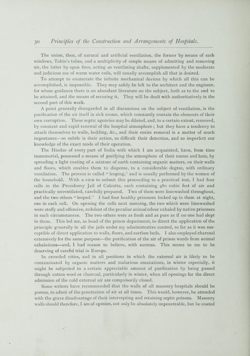 The union, then, of natural and artificial ventilation, the former by means of sash windows, Tobin’s tubes, and a multiplicity of simple means of admitting and removing air, the latter by open fires, acting as ventilating shafts, supplemented by the moderate and judicious use of warm water coils, will usually accomplish all that is desired. To attempt to enumerate the infinite mechanical devices by which all this can be accomplished, is impossible. They may safely be left to the architect and the engineer, for whose guidance there is an abundant literature on the subject, both as to the end to be attained, and the means of securing it. They will be dealt with authoritatively in the second part of this work. A point generally disregarded in all discussions on the subject of ventilation, is the purification of the air itself in sick rooms, which constantly contain the elements of their own corruption. These septic agencies may be diluted, and, to a certain extent, removed, by constant and rapid renewal of the hospital atmosphere ; but they have a tendency to attach themselves to walls, bedding, &c., and their entire removal is a matter of much importance—so subtle is their action, so difficult their detection, and so imperfect our knowledge of the exact mode of their operation. The Hindus of every part of India with which I am acquainted, have, from time immemorial, possessed a means of purifying the atmosphere of their rooms and huts, by spreading a light coating of a mixture of earth containing organic matters, on their walls and floors, which enables them to dispense, to a considerable degree, with ordinary ventilation. The process is called “ leoping,” and is usually performed by the women of the household. With a view to submit this proceeding to a practical test, I had four cells in the Presidency Jail of Calcutta, each containing 480 cubic feet of air and practically unventilated, carefully prepared. Two of them were limewashed throughout, and the two others “leoped.” I had four healthy prisoners locked up in them at night, one in each cell. On opening the cells next morning, the two which were limewashed were stuffy and offensive, redolent of the peculiar animal odour exhaled by native prisoners in such circumstances. The two others were as fresh and as pure as if no one had slept in them. This led me, as head of the prison department, to direct the application of the principle generally in all the jails under my administrative control, so far as it was sus- ceptible of direct application to walls, floors, and earthen beds. I also employed charcoal extensively for the same purpose—the purification of the air of prison wards from animal exhalations—and, I had reason to believe, with success. This seems to me to be deserving of careful trial in Europe. In crowded cities, and in all positions in which the external air is likely^ to be contaminated by organic matters and malarious emanations, in winter especially, it might be subjected to a certain appreciable amount of purification by being passed through cotton-wool or charcoal, particularly in winter, when all openings for the direct admission of the cold external air are compulsorily closed. Some writers have recommended that the walls of all masonry hospitals should be porous, to admit of the penetration of air at all times. This would, however, be attended with the grave disadvantage of their intercepting and retaining septic poisons. Masonry walls should therefore, I am of opinion, not only be absolutely impenetrable, but be coated