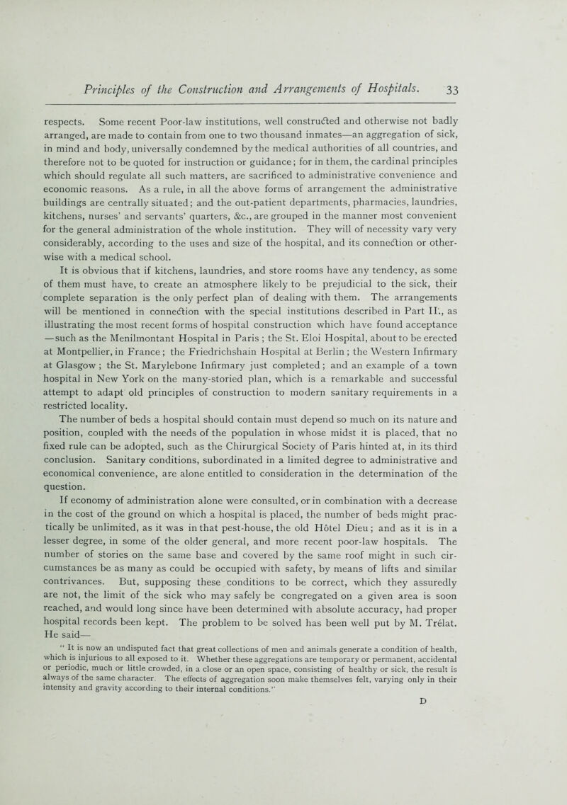 respects. Some recent Poor-law institutions, well constructed and otherwise not badly arranged, are made to contain from one to two thousand inmates—an aggregation of sick, in mind and body, universally condemned by the medical authorities of all countries, and therefore not to be quoted for instruction or guidance; for in them, the cardinal principles which should regulate all such matters, are sacrificed to administrative convenience and economic reasons. As a rule, in all the above forms of arrangement the administrative buildings are centrally situated; and the out-patient departments, pharmacies, laundries, kitchens, nurses’ and servants’ quarters, &c., are grouped in the manner most convenient for the general administration of the whole institution. They will of necessity vary very considerably, according to the uses and size of the hospital, and its connection or other- wise with a medical school. It is obvious that if kitchens, laundries, and store rooms have any tendency, as some of them must have, to create an atmosphere likely to be prejudicial to the sick, their complete separation is the only perfect plan of dealing with them. The arrangements will be mentioned in connection with the special institutions described in Part II., as illustrating the most recent forms of hospital construction which have found acceptance — such as the Menilmontant Hospital in Paris ; the St. Eloi Hospital, about to be erected at Montpellier, in France ; the Friedrichshain Hospital at Berlin ; the Western Infirmary at Glasgow ; the St. Marylebone Infirmary just completed; and an example of a town hospital in New York on the many-storied plan, which is a remarkable and successful attempt to adapt old principles of construction to modern sanitary requirements in a restricted locality. The number of beds a hospital should contain must depend so much on its nature and position, coupled with the needs of the population in whose midst it is placed, that no fixed rule can be adopted, such as the Chirurgical Society of Paris hinted at, in its third conclusion. Sanitary conditions, subordinated in a limited degree to administrative and economical convenience, are alone entitled to consideration in the determination of the question. If economy of administration alone were consulted, or in combination with a decrease in the cost of the ground on which a hospital is placed, the number of beds might prac- tically be unlimited, as it was in that pest-house, the old Hotel Dieu; and as it is in a lesser degree, in some of the older general, and more recent poor-law hospitals. The number of stories on the same base and covered by the same roof might in such cir- cumstances be as many as could be occupied with safety, by means of lifts and similar contrivances. But, supposing these conditions to be correct, which they assuredly are not, the limit of the sick who may safely be congregated on a given area is soon reached, and would long since have been determined with absolute accuracy, had proper hospital records been kept. The problem to be solved has been well put by M. Trelat. He said— It is now an undisputed fact that great collections of men and animals generate a condition of health, which is injurious to all exposed to it. Whether these aggregations are temporary or permanent, accidental or periodic, much or little crowded, in a close or an open space, consisting of healthy or sick, the result is always of the same character. The effects of aggregation soon make themselves felt, varying only in their intensity and gravity according to their internal conditions.” D