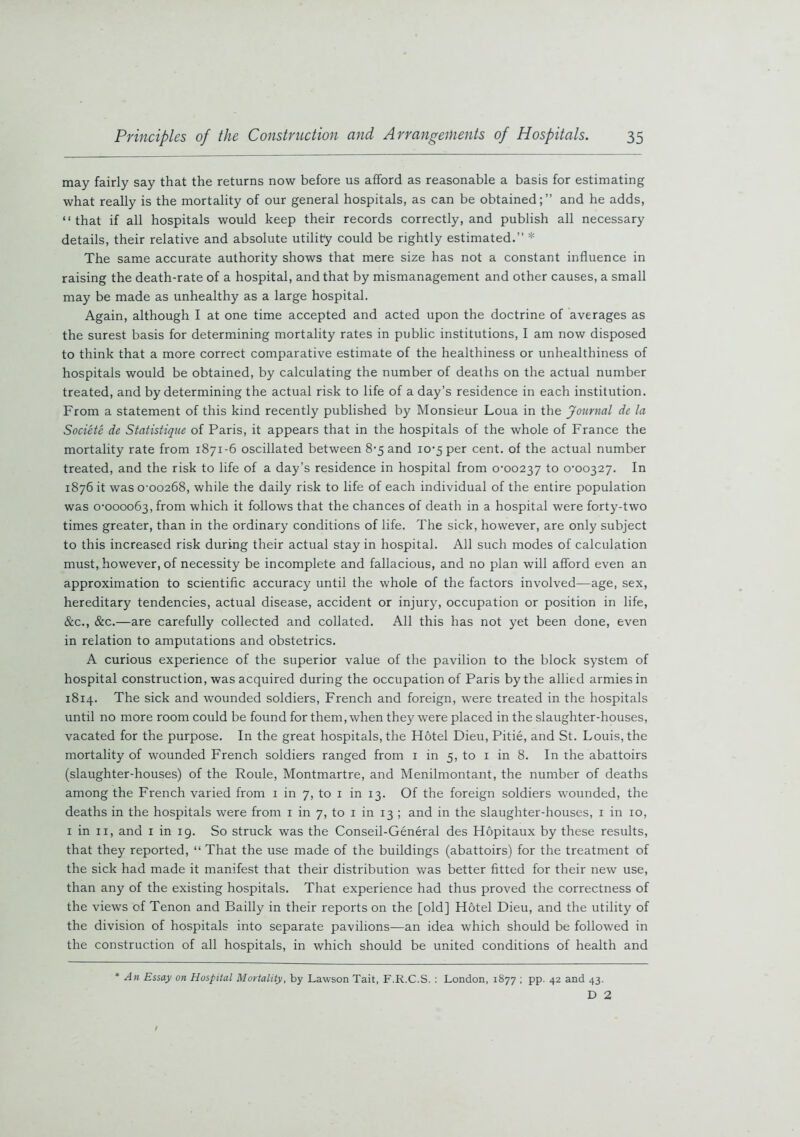 may fairly say that the returns now before us afford as reasonable a basis for estimating what really is the mortality of our general hospitals, as can be obtained;” and he adds, “that if all hospitals would keep their records correctly, and publish all necessary details, their relative and absolute utility could be rightly estimated.” * The same accurate authority shows that mere size has not a constant influence in raising the death-rate of a hospital, and that by mismanagement and other causes, a small may be made as unhealthy as a large hospital. Again, although I at one time accepted and acted upon the doctrine of averages as the surest basis for determining mortality rates in public institutions, I am now disposed to think that a more correct comparative estimate of the healthiness or unhealthiness of hospitals would be obtained, by calculating the number of deaths on the actual number treated, and by determining the actual risk to life of a day’s residence in each institution. From a statement of this kind recently published by Monsieur Loua in the Journal de la Societe de Statistique of Paris, it appears that in the hospitals of the whole of France the mortality rate from 1871-6 oscillated between 8-5 and 10-5 per cent, of the actual number treated, and the risk to life of a day’s residence in hospital from 0-00237 to 0-00327. In 1876 it was 0-00268, while the daily risk to life of each individual of the entire population was 0-000063, from which it follows that the chances of death in a hospital were forty-two times greater, than in the ordinary conditions of life. The sick, however, are only subject to this increased risk during their actual stay in hospital. All such modes of calculation must, however, of necessity be incomplete and fallacious, and no plan will afford even an approximation to scientific accuracy until the whole of the factors involved—age, sex, hereditary tendencies, actual disease, accident or injury, occupation or position in life, &c., &c.—are carefully collected and collated. All this has not yet been done, even in relation to amputations and obstetrics. A curious experience of the superior value of the pavilion to the block system of hospital construction, was acquired during the occupation of Paris by the allied armies in 1814. The sick and wounded soldiers, French and foreign, were treated in the hospitals until no more room could be found for them, when they were placed in the slaughter-houses, vacated for the purpose. In the great hospitals, the Hotel Dieu, Pitie, and St. Louis, the mortality of wounded French soldiers ranged from 1 in 5, to 1 in 8. In the abattoirs (slaughter-houses) of the Roule, Montmartre, and Menilmontant, the number of deaths among the French varied from 1 in 7, to 1 in 13. Of the foreign soldiers wounded, the deaths in the hospitals were from 1 in 7, to 1 in 13 ; and in the slaughter-houses, 1 in 10, 1 in 11, and 1 in 19. So struck was the Conseil-General des Hopitaux by these results, that they reported, “ That the use made of the buildings (abattoirs) for the treatment of the sick had made it manifest that their distribution was better fitted for their new use, than any of the existing hospitals. That experience had thus proved the correctness of the views of Tenon and Bailly in their reports on the [old] Hotel Dieu, and the utility of the division of hospitals into separate pavilions—an idea which should be followed in the construction of all hospitals, in which should be united conditions of health and An Essay on Hospital Mortality, by Lawson Tait, F.R.C.S. : London, 1877 ; pp. 42 and 43. D 2