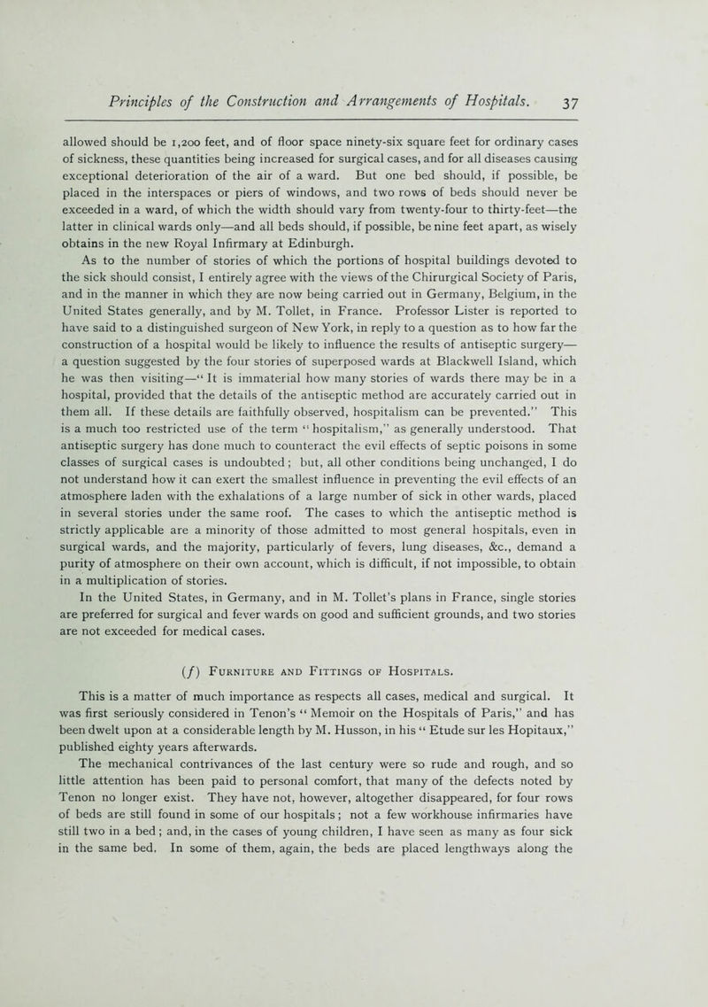 allowed should be 1,200 feet, and of floor space ninety-six square feet for ordinary cases of sickness, these quantities being increased for surgical cases, and for all diseases causing exceptional deterioration of the air of a ward. But one bed should, if possible, be placed in the interspaces or piers of windows, and two rows of beds should never be exceeded in a ward, of which the width should vary from twenty-four to thirty-feet—the latter in clinical wards only—and all beds should, if possible, be nine feet apart, as wisely obtains in the new Royal Infirmary at Edinburgh. As to the number of stories of which the portions of hospital buildings devoted to the sick should consist, I entirely agree with the views of the Chirurgical Society of Paris, and in the manner in which they are now being carried out in Germany, Belgium, in the United States generally, and by M. Toilet, in France. Professor Lister is reported to have said to a distinguished surgeon of New York, in reply to a question as to how far the construction of a hospital would be likely to influence the results of antiseptic surgery— a question suggested by the four stories of superposed wards at Blackwell Island, which he was then visiting—“ It is immaterial how many stories of wards there may be in a hospital, provided that the details of the antiseptic method are accurately carried out in them all. If these details are faithfully observed, hospitalism can be prevented.” This is a much too restricted use of the term 11 hospitalism,” as generally understood. That antiseptic surgery has done much to counteract the evil effects of septic poisons in some classes of surgical cases is undoubted; but, all other conditions being unchanged, I do not understand how it can exert the smallest influence in preventing the evil effects of an atmosphere laden with the exhalations of a large number of sick in other wards, placed in several stories under the same roof. The cases to which the antiseptic method is strictly applicable are a minority of those admitted to most general hospitals, even in surgical wards, and the majority, particularly of fevers, lung diseases, &c., demand a purity of atmosphere on their own account, which is difficult, if not impossible, to obtain in a multiplication of stories. In the United States, in Germany, and in M. Toilet’s plans in France, single stories are preferred for surgical and fever wards on good and sufficient grounds, and two stories are not exceeded for medical cases. (/) Furniture and Fittings of Hospitals. This is a matter of much importance as respects all cases, medical and surgical. It was first seriously considered in Tenon’s “ Memoir on the Hospitals of Paris,” and has been dwelt upon at a considerable length by M. Husson, in his “ Etude sur les Hopitaux,” published eighty years afterwards. The mechanical contrivances of the last century were so rude and rough, and so little attention has been paid to personal comfort, that many of the defects noted by Tenon no longer exist. They have not, however, altogether disappeared, for four rows of beds are still found in some of our hospitals ; not a few workhouse infirmaries have still two in a bed ; and, in the cases of young children, I have seen as many as four sick in the same bed. In some of them, again, the beds are placed lengthways along the