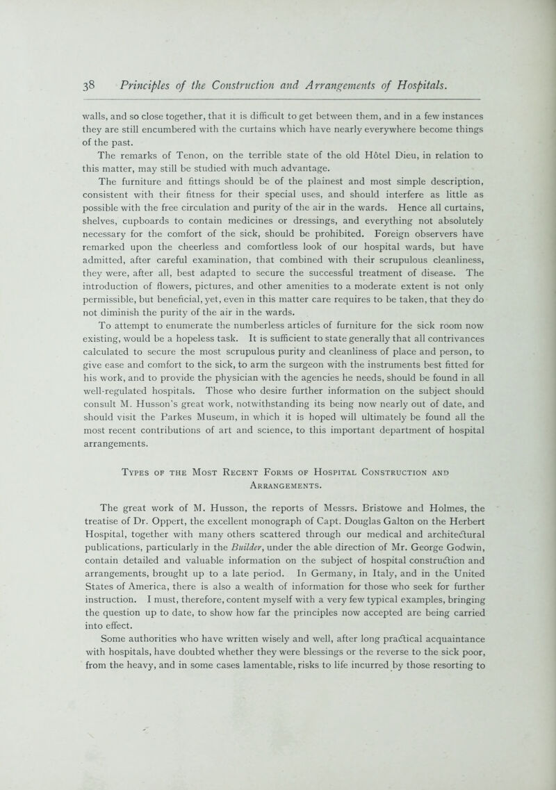 walls, and so close together, that it is difficult to get between them, and in a few instances they are still encumbered with the curtains which have nearly everywhere become things of the past. The remarks of Tenon, on the terrible state of the old Hotel Dieu, in relation to this matter, may still be studied with much advantage. The furniture and fittings should be of the plainest and most simple description, consistent with their fitness for their special uses, and should interfere as little as possible with the free circulation and purity of the air in the wards. Hence all curtains, shelves, cupboards to contain medicines or dressings, and everything not absolutely necessary for the comfort of the sick, should be prohibited. Foreign observers have remarked upon the cheerless and comfortless look of our hospital wards, but have admitted, after careful examination, that combined with their scrupulous cleanliness, they were, after all, best adapted to secure the successful treatment of disease. The introduction of flowers, pictures, and other amenities to a moderate extent is not only permissible, but beneficial, yet, even in this matter care requires to be taken, that they do not diminish the purity of the air in the wards. To attempt to enumerate the numberless articles of furniture for the sick room now existing, would be a hopeless task. It is sufficient to state generally that all contrivances calculated to secure the most scrupulous purity and cleanliness of place and person, to give ease and comfort to the sick, to arm the surgeon with the instruments best fitted for his work, and to provide the physician with the agencies he needs, should be found in all well-regulated hospitals. Those who desire further information on the subject should consult M. Husson’s great work, notwithstanding its being now nearly out of date, and should visit the Parkes Museum, in which it is hoped will ultimately be found all the most recent contributions of art and science, to this important department of hospital arrangements. Types of the Most Recent Forms of Hospital Construction and Arrangements. The great work of M. Husson, the reports of Messrs. Bristowe and Holmes, the treatise of Dr. Oppert, the excellent monograph of Capt. Douglas Galton on the Herbert Hospital, together with many others scattered through our medical and architectural publications, particularly in the Builder, under the able direction of Mr. George Godwin, contain detailed and valuable information on the subject of hospital construction and arrangements, brought up to a late period. In Germany, in Italy, and in the United States of America, there is also a wealth of information for those who seek for further instruction. I must, therefore, content myself with a very few typical examples, bringing the question up to date, to show how far the principles now accepted are being carried into effect. Some authorities who have written wisely and well, after long practical acquaintance with hospitals, have doubted whether they were blessings or the reverse to the sick poor, from the heavy, and in some cases lamentable, risks to life incurred by those resorting to