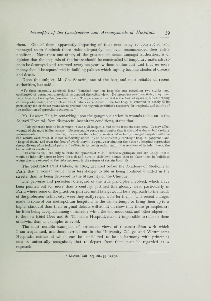 them. One of them, apparently despairing of their ever being so constructed and managed as to diminish those risks adequately, has even recommended their entire abolition. More than one other, of the greatest eminence amongst authorities, is of opinion that the hospitals of the future should be constructed of temporary materials, so as to be destroyed and renewed every ten years without undue cost, and that no more money should be squandered in building palaces which rapidly become abodes of disease and death. Upon this subject, M. Ch. Sarazin, one of the best and most reliable of recent authorities, has said— “To these generally admitted ideas [detached pavilion hospitals, not exceeding two stories, and conStrudted of permanent materials], is opposed the radical view. No more permanent hospitals ; they must be replaced by hut hospitals [wooden huts]. The permanent hospital is the hospital sepulchre, which nothing can keep wholesome, and which entails fabulous expenditure. The hut hospital, renewed in nearly all its parts every ten or fifteen years, alone presents the hygienic conditions necessary for hospitals, and admits of the realization of appreciable economies.” Mr. Lawson Tait, in remarking upon the gangreous action in wounds taken on in the Scutari Hospital, from disgraceful insanitary conditions, states that— This gangrene used to be common in our civil hospitals, and is too frequent even now. It may affect wounds of the most trifling nature. No reasonable person now doubts that it was and is due to bad sanitary arrangements That is, it is certain that a badly constructed or badly managed hospital will give bad results, even when it is not sufficiently unhealthy to be constantly exciting ‘ hospital gangrene ’ and ‘ hospital fever,’ and from the facts of ovariotomy it is equally certain, that the nearer a hospital approaches the conditions of an isolated private dwelling in its construction, and in the relations of its inhabitants, the better will its results be. “ In conclusion, I can only reiterate the opinions of Miss Florence Nightingale and Mr. Cadge, that it would be infinitely better to leave the sick and hurt in their own homes, than to place them in buildings where they are exposed to the risks apparent in the returns of certain hospitals.”* The celebrated Paul Dubois, in 1855, declared before the Academy of Medicine in Paris, that a woman would incur less danger to life in being confined unaided in the streets, than in being delivered in the Maternity or the Clinique. The perverse and persistent disregard of the true principles involved, which have been pointed out for more than a century, justified this gloomy view, particularly in Paris, where some of the practices pursued until lately, would be a reproach to the heads of the profession in that city, were they really responsible for them. The recent changes made in some of our metropolitan hospitals, in the vain attempt to bring them up to a higher standard than their original defects will admit of, show that those principles are far from being accepted among ourselves ; while the enormous cost, and other objections to the new Hotel Dieu and St. Thomas’s Hospital, make it impossible to refer to them otherwise than as examples to avoid. The most notable examples of erroneous views of re-construdtion with which I am acquainted, are those carried out in the University College and Westminster Hospitals, neither of which can be considered to be in harmony with principles now so universally recognised, that to depart from them must be regarded as a reproach. Lawson Tait: Op. cit., pp. 129-30.