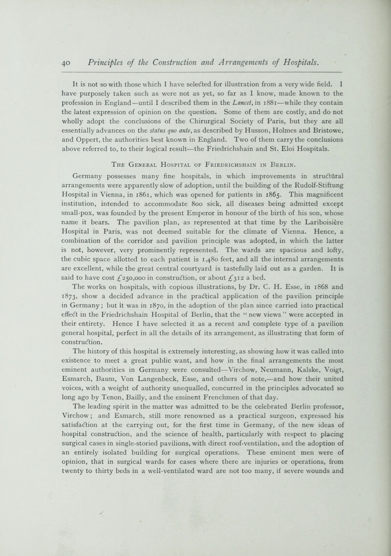 It is not so with those which I have selected for illustration from a very wide field. I have purposely taken such as were not as yet, so far as I know, made known to the profession in England—until I described them in the Lancet, in 1881—w'hile they contain the latest expression of opinion on the question. Some of them are costly, and do not wholly adopt the conclusions of the Chirurgical Society of Paris, but they are all essentially advances on the status quo ante, as described by Husson, Holmes and Bristowe, and Oppert, the authorities best known in England. Two of them carry the conclusions above referred to, to their logical result-—the Friedrichshain and St. Eloi Hospitals. The General Hospital of Friedrichshain in Berlin. Germany possesses many fine hospitals, in which improvements in structural arrangements were apparently slow of adoption, until the building of the Rudolf-Stiftung Hospital in Vienna, in 1861, which was opened for patients in 1865. This magnificent institution, intended to accommodate 800 sick, all diseases being admitted except small-pox, was founded by the present Emperor in honour of the birth of his son, whose name it bears. The pavilion plan, as represented at that time by the Lariboisiere Hospital in Paris, was not deemed suitable for the climate of Vienna. Hence, a combination of the corridor and pavilion principle was adopted, in which the latter is not, however, very prominently represented. The wards are spacious and lofty, the cubic space allotted to each patient is 1,480 feet, and all the internal arrangements are excellent, while the great central courtyard is tastefully laid out as a garden. It is said to have cost £250,000 in construction, or about £512 a bed. The works on hospitals, with copious illustrations, by Dr. C. H. Esse, in 1868 and 1873, show a decided advance in the practical application of the pavilion principle in Germany; but it was in 1870, in the adoption of the plan since carried into practical effeCt in the Friedrichshain Hospital of Berlin, that the “ new views ” were accepted in their entirety. Hence I have selected it as a recent and complete type of a pavilion general hospital, perfect in all the details of its arrangement, as illustrating that form of construction. The history of this hospital is extremely interesting, as showing how it was called into existence to meet a great public want, and how in the final arrangements the most eminent authorities in Germany, were consulted—Virchow, Neumann, Kalske, Voigt, Esmarch, Baum, Von Langenbeck, Esse, and others of note,—and how their united voices, with a weight of authority unequalled, concurred in the principles advocated so long ago by Tenon, Bailly, and the eminent Frenchmen of that day. The leading spirit in the matter was admitted to be the celebrated Berlin professor, Virchow; and Esmarch, still more renowned as a practical surgeon, expressed his satisfaction at the carrying out, for the first time in Germany, of the new ideas of hospital construction, and the science of health, particularly with respect to placing surgical cases in single-storied pavilions, with direct roof-ventilation, and the adoption of an entirely isolated building for surgical operations. These eminent men were of opinion, that in surgical wards for cases where there are injuries or operations, from twenty to thirty beds in a well-ventilated ward are not too many, if severe wounds and