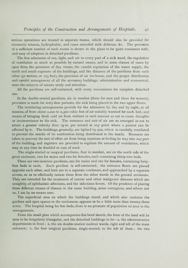 serious operations are treated in separate rooms, which should also be provided for traumatic tetanus, hydrophobia, and cases attended with delirium, &c. The provision of a sufficient number of such rooms is shown in the plans to be quite consistent with, and easy of adoption in detached pavilions. The free admission of sun, light, and air to every part of a sick ward, the regulation of ventilation as much as possible by natural means, and in some classes of cases by open fires, the provision of day rooms, the careful regulation of the water supply, the north and south exposure of the buildings, and the distance of the pavilions from each other (52 metres, or 173 feet), the provision of an ice-house, and the proper distribution and careful arrangement of all the accessory buildings, administrative and economical, were the subjects of minute study and attention. All the pavilions are self-contained, with every convenience for complete detached use. In the double-storied pavilions, six in number (three for men and three for women), provision is made for sixty-four patients, the sick being placed in the two upper floors. The ventilating arrangements provide for the admission by day and by night, at all seasons, of from about 2,200 to 2,500 cubic feet of air suitably warmed for each bed, and means of bringing fresh cold air from without in such manner as not to cause draughts or inconvenience to the sick. The entrance and exit of air are so arranged as not to attain a greater velocity than 19-in. per second at any point where a patient can be affected by it. The buildings, generally, are lighted by gas, which is carefully ventilated to prevent the results of its combustion being distributed in the wards. Measures are taken to prevent the exit of effete air from being injurious or finding its way into any part of the building, and registers are provided to regulate the amount of ventilation, which may at any time be doubled in case of need. The single-storied or surgical pavilions, four in number, are on the north side of the great enclosure, two for males and two for females, each containing thirty-two beds. There are two isolation pavilions, one for males and one for females, containing forty- four beds in each. Each pavilion is self-contained; the entrance floors are placed opposite each other, and both are in a separate enclosure, and approached by a separate access, so as to effectually isolate them from the other wards in the general enclosure. They are intended for the treatment of cancer and other malignant diseases which are unsightly, of ophthalmic affections, and the infectious fevers. Of the prudence of placing these different classes of disease in the same building, some contagious, and others not so, I am by no means sure. The superficial area on which the buildings stand, and which also contains the gardens and open spaces in the enclosures, appears to be a little more than twenty-three acres. The hospital being for 600 beds, there is no pressure of population on area in the arrangements. From the small plan which accompanies this brief sketch, the form of the land will be seen to be irregularly triangular, and the detached buildings to be—a, the administrative departments in front; b, the six double-storied medical wards, right and left of the main entrance; c, the four surgical pavilions, single-storied, to the left of these ; the two