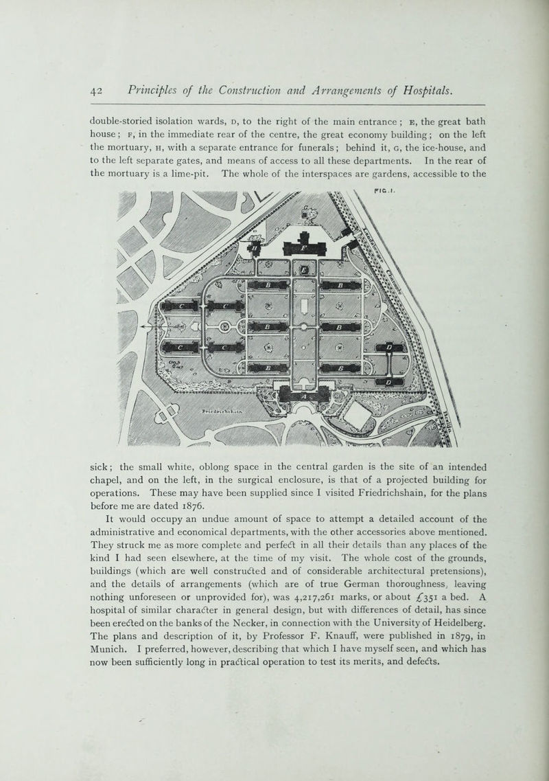 double-storied isolation wards, d, to the right of the main entrance ; e, the great bath house; f, in the immediate rear of the centre, the great economy building; on the left the mortuary, h, with a separate entrance for funerals; behind it, g, the ice-house, and to the left separate gates, and means of access to all these departments. In the rear of the mortuary is a lime-pit. The whole of the interspaces are gardens, accessible to the sick; the small white, oblong space in the central garden is the site of an intended chapel, and on the left, in the surgical enclosure, is that of a projected building for operations. These may have been supplied since I visited Friedrichshain, for the plans before me are dated 1876. It would occupy an undue amount of space to attempt a detailed account of the administrative and economical departments, with the other accessories above mentioned. They struck me as more complete and perfect in all their details than any places of the kind I had seen elsewhere, at the time of my visit. The whole cost of the grounds, buildings (which are well constructed and of considerable architectural pretensions), and the details of arrangements (which are of true German thoroughness, leaving nothing unforeseen or unprovided for), was 4,217,261 marks, or about ^351 a bed. A hospital of similar character in general design, but with differences of detail, has since been erected on the banks of the Necker, in connection with the University of Heidelberg. The plans and description of it, by Professor F. Knauff, were published in 1879, in Munich. I preferred, however, describing that which I have myself seen, and which has now been sufficiently long in practical operation to test its merits, and defects.
