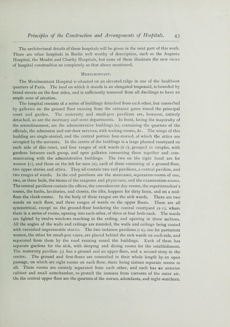 The architectural details of these hospitals will be given in the next part of this work. There are other hospitals in Berlin well worthy of description, such as the Augusta Hospital, the Moabit and Charity Hospitals, but none of them illustrate the new views of hospital construction so completely as that above mentioned. Menilmontant. The Menilmontant Hospital is situated on an elevated ridge in one of the healthiest quarters of Paris. The land on which it stands is an elongated trapezoid, is bounded by broad streets on the four sides, and is sufficiently removed from all dwellings to have an ample zone of aeration. The hospital consists of a series of buildings detached from each other, but connected by galleries on the ground floor running from the entrance gates round the principal court and garden. The maternity and small-pox pavilions are, however, entirely detached, as are the mortuary and store departments. In front, facing the mayoralty of the arrondissement, are the administrative buildings (a), containing the quarters of the officials, the admission and out-door services, with waiting rooms, &c. The wings of this building are single-storied, and the central portion four-storied, of which the attics are occupied by the servants. In the centre of the buildings is a large planted courtyard on each side of this court, and four ranges of sick wards (b c), grouped in couples, with gardens between each group, and open galleries connecting them together and com- municating with the administrative buildings. The two on the right hand are for women (c), and those on the left for men (b), each of them consisting of a ground-floor, two upper stories and attics. They all contain two end pavilions, a central pavilion, and two ranges of wards. In the end pavilions are the staircases, separation-rooms of one, two, or three beds, the rooms of the surgeons and physicians, and the examination-rooms. The central pavilions contain the offices, the convalescent day-rooms, the superintendent’s rooms, the baths, lavatories, and closets, the lifts, hoppers for dirty linen, and on a mid- floor the cloak-rooms. In the body of these ranges are the sick wards. There are two wards on each floor, and three ranges of wards on the upper floors. These are all symmetrical, except on the ground-floor bordering the central courtyard (b c), where there is a series of rooms, opening into each other, of three or four beds each. The wards are lighted by twelve windows reaching to the ceiling, and opening in three sections. All the angles of the walls and ceilings are rounded, the walls and ceilings being coated with varnished impermeable stucco. The two isolation pavilions (1 k), one for parturient women, the other for small-pox cases, are placed behind the sick wards on each side, and separated from them by the road running round the buildings. Each of them has separate gardens for the sick, with sleeping and dining rooms for the establishment. The maternity pavilion (1) has a ground and an upper-floor, and a second story in the centre. The ground and first-floors are connected in their whole length by an open passage, on which are eight rooms on each floor, there being sixteen separate rooms in all. These rooms are entirely separated from each other, and each has an anterior cabinet and small antechamber, to protect the inmates from currents of the outer air. On the central upper floor are the quarters of the nurses, attendants, and night-watchers.