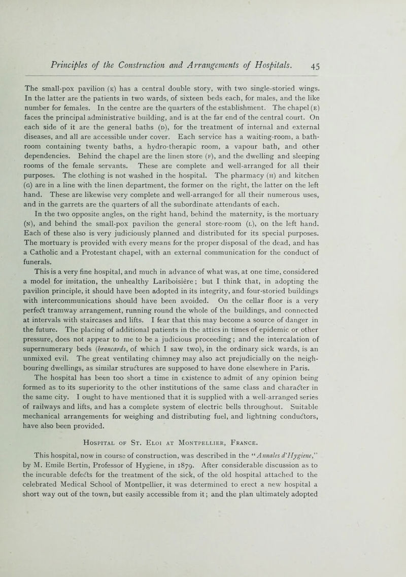 The small-pox pavilion (k) has a central double story, with two single-storied wings. In the latter are the patients in two wards, of sixteen beds each, for males, and the like number for females. In the centre are the quarters of the establishment. The chapel (e) faces the principal administrative building, and is at the far end of the central court. On each side of it are the general baths (d), for the treatment of internal and external diseases, and all are accessible under cover. Each service has a waiting-room, a bath- room containing twenty baths, a hydro-therapic room, a vapour bath, and other dependencies. Behind the chapel are the linen store (f), and the dwelling and sleeping rooms of the female servants. These are complete and well-arranged for all their purposes. The clothing is not washed in the hospital. The pharmacy (h) and kitchen (g) are in a line with the linen department, the former on the right, the latter on the left hand. These are likewise very complete and well-arranged for all their numerous uses, and in the garrets are the quarters of all the subordinate attendants of each. In the two opposite angles, on the right hand, behind the maternity, is the mortuary (n), and behind the small-pox pavilion the general store-room (l), on the left hand. Each of these also is very judiciously planned and distributed for its special purposes. The mortuary is provided with every means for the proper disposal of the dead, and has a Catholic and a Protestant chapel, with an external communication for the conduct of funerals. This is a very fine hospital, and much in advance of what was, at one time, considered a model for imitation, the unhealthy Lariboisiere; but I think that, in adopting the pavilion principle, it should have been adopted in its integrity, and four-storied buildings with intercommunications should have been avoided. On the cellar floor is a very perfeCt tramway arrangement, running round the whole of the buildings, and connected at intervals with staircases and lifts. I fear that this may become a source of danger in the future. The placing of additional patients in the attics in times of epidemic or other pressure, does not appear to me to be a judicious proceeding; and the intercalation of supernumerary beds (brancards, of which I saw two), in the ordinary sick wards, is an unmixed evil. The great ventilating chimney may also act prejudicially on the neigh- bouring dwellings, as similar structures are supposed to have done elsewhere in Paris. The hospital has been too short a time in existence to admit of any opinion being formed as to its superiority to the other institutions of the same class and character in the same city. I ought to have mentioned that it is supplied with a well-arranged series of railways and lifts, and has a complete system of electric bells throughout. Suitable mechanical arrangements for weighing and distributing fuel, and lightning conductors, have also been provided. Hospital of St. Eloi at Montpellier, France. This hospital, now in course of construction, was described in the “ Annates d'Hygiene,” by M. Emile Bertin, Professor of Hygiene, in 1879. After considerable discussion as to the incurable defeCts for the treatment of the sick, of the old hospital attached to the celebrated Medical School of Montpellier, it was determined to erect a new hospital a short way out of the town, but easily accessible from it; and the plan ultimately adopted
