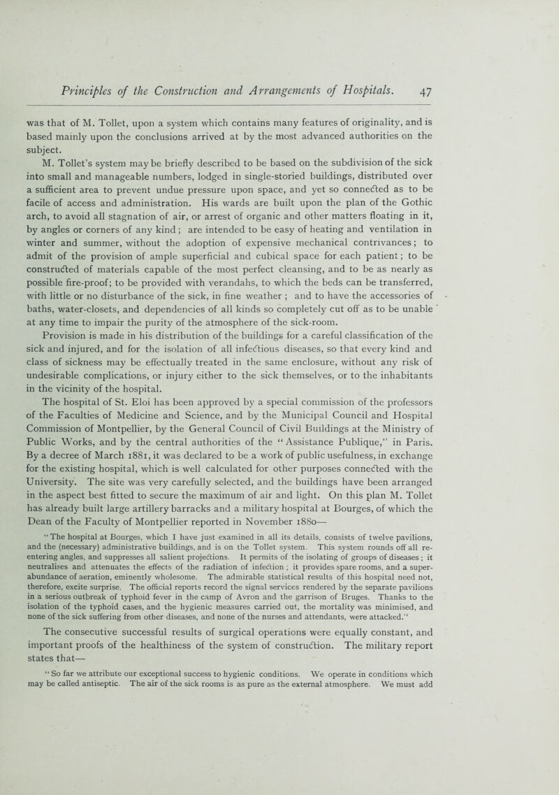 was that of M. Toilet, upon a system which contains many features of originality, and is based mainly upon the conclusions arrived at by the most advanced authorities on the subject. M. Toilet’s system maybe briefly described to be based on the subdivision of the sick into small and manageable numbers, lodged in single-storied buildings, distributed over a sufficient area to prevent undue pressure upon space, and yet so connected as to be facile of access and administration. His wards are built upon the plan of the Gothic arch, to avoid all stagnation of air, or arrest of organic and other matters floating in it, by angles or corners of any kind ; are intended to be easy of heating and ventilation in winter and summer, without the adoption of expensive mechanical contrivances; to admit of the provision of ample superficial and cubical space for each patient; to be constructed of materials capable of the most perfect cleansing, and to be as nearly as possible fire-proof; to be provided with verandahs, to which the beds can be transferred, with little or no disturbance of the sick, in fine weather ; and to have the accessories of baths, water-closets, and dependencies of all kinds so completely cut off as to be unable at any time to impair the purity of the atmosphere of the sick-room. Provision is made in his distribution of the buildings for a careful classification of the sick and injured, and for the isolation of all infectious diseases, so that every kind and class of sickness may be effectually treated in the same enclosure, without any risk of undesirable complications, or injury either to the sick themselves, or to the inhabitants in the vicinity of the hospital. The hospital of St. Eloi has been approved by a special commission of the professors of the Faculties of Medicine and Science, and by the Municipal Council and Hospital Commission of Montpellier, by the General Council of Civil Buildings at the Ministry of Public Works, and by the central authorities of the “Assistance Publique,” in Paris. By a decree of March 1881, it was declared to be a work of public usefulness, in exchange for the existing hospital, which is well calculated for other purposes connected with the University. The site was very carefully selected, and the buildings have been arranged in the aspect best fitted to secure the maximum of air and light. On this plan M. Toilet has already built large artillery barracks and a military hospital at Bourges, of which the Dean of the Faculty of Montpellier reported in November 1880— The hospital at Bourges, which I have just examined in all its details, consists of twelve pavilions, and the (necessary) administrative buildings, and is on the Toilet system. This system rounds off all re- entering angles, and suppresses all salient projections. It permits of the isolating of groups of diseases ; it neutralises and attenuates the effects of the radiation of infection ; it provides spare rooms, and a super- abundance of aeration, eminently wholesome. The admirable statistical results of this hospital need not, therefore, excite surprise. The official reports record the signal services rendered by the separate pavilions in a serious outbreak of typhoid fever in the camp of Avron and the garrison of Bruges. Thanks to the isolation of the typhoid cases, and the hygienic measures carried out, the mortality was minimised, and none of the sick suffering from other diseases, and none of the nurses and attendants, were attacked. The consecutive successful results of surgical operations were equally constant, and important proofs of the healthiness of the system of construction. The military report states that— “ So far we attribute our exceptional success to hygienic conditions. We operate in conditions which may be called antiseptic. The air of the sick rooms is as pure as the external atmosphere. We must add