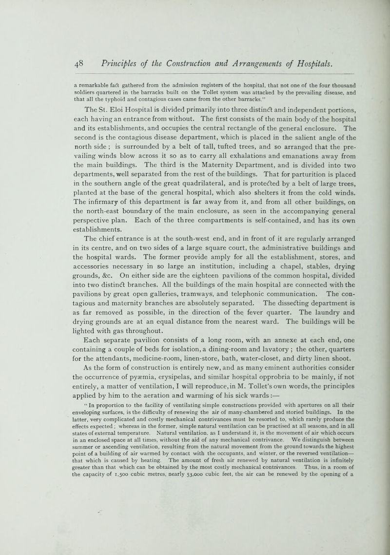 a remarkable fadt gathered from the admission registers of the hospital, that not one of the four thousand soldiers quartered in the barracks built on the Toilet system was attacked by the prevailing disease, and that all the typhoid and contagious cases came from the other barracks.” The St. Eloi Hospital is divided primarily into three distincft and independent portions, each having an entrance from without. The first consists of the main body of the hospital and its establishments, and occupies the central rectangle of the general enclosure. The second is the contagious disease department, which is placed in the salient angle of the north side ; is surrounded by a belt of tall, tufted trees, and so arranged that the pre- vailing winds blow across it so as to carry all exhalations and emanations away from the main buildings. The third is the Maternity Department, and is divided into two departments, well separated from the rest of the buildings. That for parturition is placed in the southern angle of the great quadrilateral, and is protected by a belt of large trees, planted at the base of the general hospital, which also shelters it from the cold winds. The infirmary of this department is far away from it, and from all other buildings, on the north-east boundary of the main enclosure, as seen in the accompanying general perspective plan. Each of the three compartments is self-contained, and has its own establishments. The chief entrance is at the south-west end, and in front of it are regularly arranged in its centre, and on two sides of a large square court, the administrative buildings and the hospital wards. The former provide amply for all the establishment, stores, and accessories necessary in so large an institution, including a chapel, stables, drying grounds, &c. On either side are the eighteen pavilions of the common hospital, divided into two distincft branches. All the buildings of the main hospital are connected with the pavilions by great open galleries, tramways', and telephonic communication. The con- tagious and maternity branches are absolutely separated. The dissecfting department is as far removed as possible, in the direction of the fever quarter. The laundry and drying grounds are at an equal distance from the nearest ward. The buildings will be lighted with gas throughout. Each separate pavilion consists of a long room, with an annexe at each end, one containing a couple of beds for isolation, a dining-room and lavatory ; the other, quarters for the attendants, medicine-room, linen-store, bath, water-closet, and dirty linen shoot. As the form of construction is entirely new, and as many eminent authorities consider the occurrence of pyaemia, erysipelas, and similar hospital opprobria to be mainly, if not entirely, a matter of ventilation, I will reproduce,in M. Toilet’s own words, the principles applied by him to the aeration and warming of his sick wards:—  In proportion to the facility of ventilating simple constructions provided with apertures on all their enveloping surfaces, is the difficulty of renewing the air of many-chambered and storied buildings. In the latter, very complicated and costly mechanical contrivances must be resorted to, which rarely produce the effects expected ; whereas in the former, simple natural ventilation can be practised at all seasons, and in all states of external temperature. Natural ventilation, as I understand it, is the movement of air which occurs in an enclosed space at all times, without the aid of any mechanical contrivance. We distinguish between summer or ascending ventilation, resulting from the natural movement from the ground towards the highest point of a building of air warmed by contact with the occupants, and winter, or the reversed ventilation—- that which is caused by heating. The amount of fresh air renewed by natural ventilation is infinitely greater than that which can be obtained by the most costly mechanical contrivances. Thus, in a room of the capacity of 1,500 cubic metres, nearly 53,000 cubic feet, the air can be renewed by the opening of a