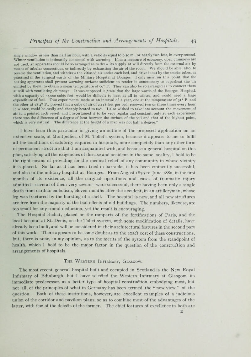 single window in less than half an hour, with a velocity equal to o 50 m.p or nearly two feet, in every second. Winter ventilation is intimately connected with warming. If, as a measure of economy, open chimneys are not used, an apparatus should be so arranged as to draw its supply at will directly from the external air by means of tubular connections, or indirectly by exhausting the air of the room. We should be able, also, to reverse the ventilation, and withdraw the vitiated air under each bed, and drive it out by the smoke tubes, as practised in the surgical wards of the Military Hospital at Bourges. I only insist on this point, that the heating apparatus shall present warming surfaces sufficient to render it unnecessary to superheat the air emitted by them, to obtain a mean temperature of 60 F. They can also be so arranged as to connect them at will with ventilating chimneys. It was supposed a priori that the large wards of the Bourges Hospital, with a capacity of 53,000 cubic feet, would be difficult to heat at all in winter, and would need a large expenditure of fuel. Two experiments, made at an interval of a year, one at the temperature of 310 F. and the other at 28 4° F., proved that a cube of air of 2,118 feet per bed, renewed two or three times every hour in winter, could be easily and cheaply heated to 6o°. I also wished to take into account the movement of air in a pointed arch vessel, and I ascertained it to be very regular and constant, only at each experiment there was the difference of a degree of heat between the surface of the soil and that of the highest point, which is very natural. The difference at the height of a man was not half a degree.” I have been thus particular in giving an outline of the proposed application on an extensive scale, at Montpellier, of M. Toilet’s system, because it appears to me to fulfil all the conditions of salubrity required in hospitals, more completely than any other form of permanent structure that I am acquainted with, and because a general hospital on this plan, satisfying all the exigencies of disease and accident in the same locality, I hold to be the right means of providing for the medical relief of any community in whose vicinity it is placed. So far as it has been tried in barracks, it has been eminently successful, and also in the military hospital at Bourges. From August 1879 t° June 1880, in the first months of its existence, all the surgical operations and cases of traumatic injury admitted—several of them very severe—were successful, there having been only a single death from cardiac embolism, eleven months after the accident, in an artilleryman, whose leg was fractured by the bursting of a shell. The hospital is new, and all new structures are free from the majority of the bad effects of old buildings. The numbers, likewise, are too small for any sound deduction, yet the result is encouraging. The Hospital Bichat, placed on the ramparts of the fortifications of Paris, and the local hospital at St. Denis, on the Toilet system, with some modification of details, have already been built, and will be considered in their architectural features in the second part of this work. There appears to be some doubt as to the exaCt cost of these constructions, but, there is none, in my opinion, as to the merits of the system from the standpoint of health, which 1 hold to be the major factor in the question of the construction and arrangements of hospitals. The Western Infirmary, Glasgow. The most recent general hospital built and occupied in Scotland is the New Royal Infirmary of Edinburgh, but I have selected the Western Infirmary at Glasgow, its immediate predecessor, as a better type of hospital construction, embodying most, but not all, of the principles of what in Germany has been termed the “ new view ” of the question. Both of these institutions, however, are excellent examples of a judicious union of the corridor and pavilion plans, so as to combine most of the advantages of the latter, with few of the defeCts of the former. The chief features of excellence in both are E