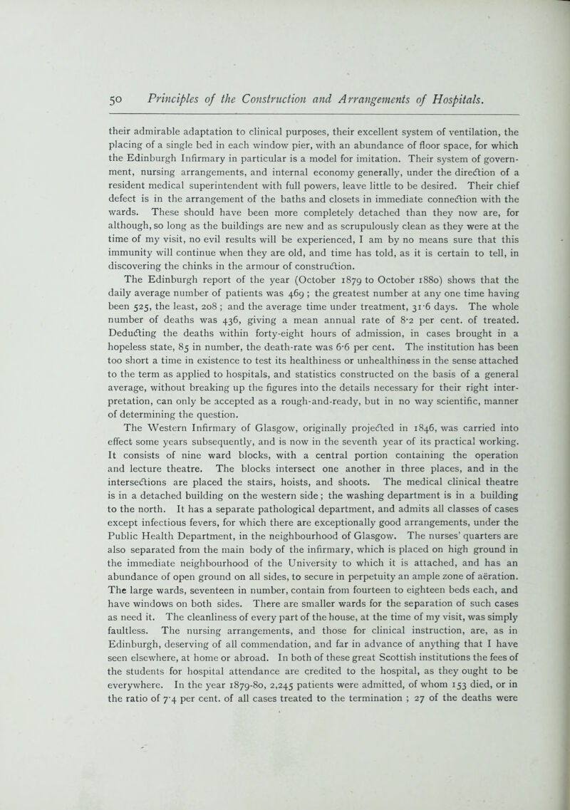 their admirable adaptation to clinical purposes, their excellent system of ventilation, the placing of a single bed in each window pier, with an abundance of floor space, for which the Edinburgh Infirmary in particular is a model for imitation. Their system of govern- ment, nursing arrangements, and internal economy generally, under the direction of a resident medical superintendent with full powers, leave little to be desired. Their chief defect is in the arrangement of the baths and closets in immediate connection with the wards. These should have been more completely detached than they now are, for although, so long as the buildings are new and as scrupulously clean as they were at the time of my visit, no evil results will be experienced, I am by no means sure that this immunity will continue when they are old, and time has told, as it is certain to tell, in discovering the chinks in the armour of construction. The Edinburgh report of the year (October 1879 to October 1880) shows that the daily average number of patients was 469 ; the greatest number at any one time having been 525, the least, 208 ; and the average time under treatment, 31-6 days. The whole number of deaths was 436, giving a mean annual rate of 8'2 per cent, of treated. Deducting the deaths within forty-eight hours of admission, in cases brought in a hopeless state, 85 in number, the death-rate was 6-6 per cent. The institution has been too short a time in existence to test its healthiness or unhealthiness in the sense attached to the term as applied to hospitals, and statistics constructed on the basis of a general average, without breaking up the figures into the details necessary for their right inter- pretation, can only be accepted as a rough-and-ready, but in no way scientific, manner of determining the question. The Western Infirmary of Glasgow, originally projeCled in 1846, was carried into effect some years subsequently, and is now in the seventh year of its practical working. It consists of nine ward blocks, with a central portion containing the operation and lecture theatre. The blocks intersect one another in three places, and in the intersections are placed the stairs, hoists, and shoots. The medical clinical theatre is in a detached building on the western side; the washing department is in a building to the north. It has a separate pathological department, and admits all classes of cases except infectious fevers, for which there are exceptionally good arrangements, under the Public Health Department, in the neighbourhood of Glasgow. The nurses’ quarters are also separated from the main body of the infirmary, which is placed on high ground in the immediate neighbourhood of the University to which it is attached, and has an abundance of open ground on all sides, to secure in perpetuity an ample zone of aeration. The large wards, seventeen in number, contain from fourteen to eighteen beds each, and have windows on both sides. There are smaller wards for the separation of such cases as need it. The cleanliness of every part of the house, at the time of my visit, was simply faultless. The nursing arrangements, and those for clinical instruction, are, as in Edinburgh, deserving of all commendation, and far in advance of anything that I have seen elsewhere, at home or abroad. In both of these great Scottish institutions the fees of the students for hospital attendance are credited to the hospital, as they ought to be everywhere. In the year 1879-80, 2,245 patients were admitted, of whom 153 died, or in the ratio of 7-4 per cent, of all cases treated to the termination ; 27 of the deaths were