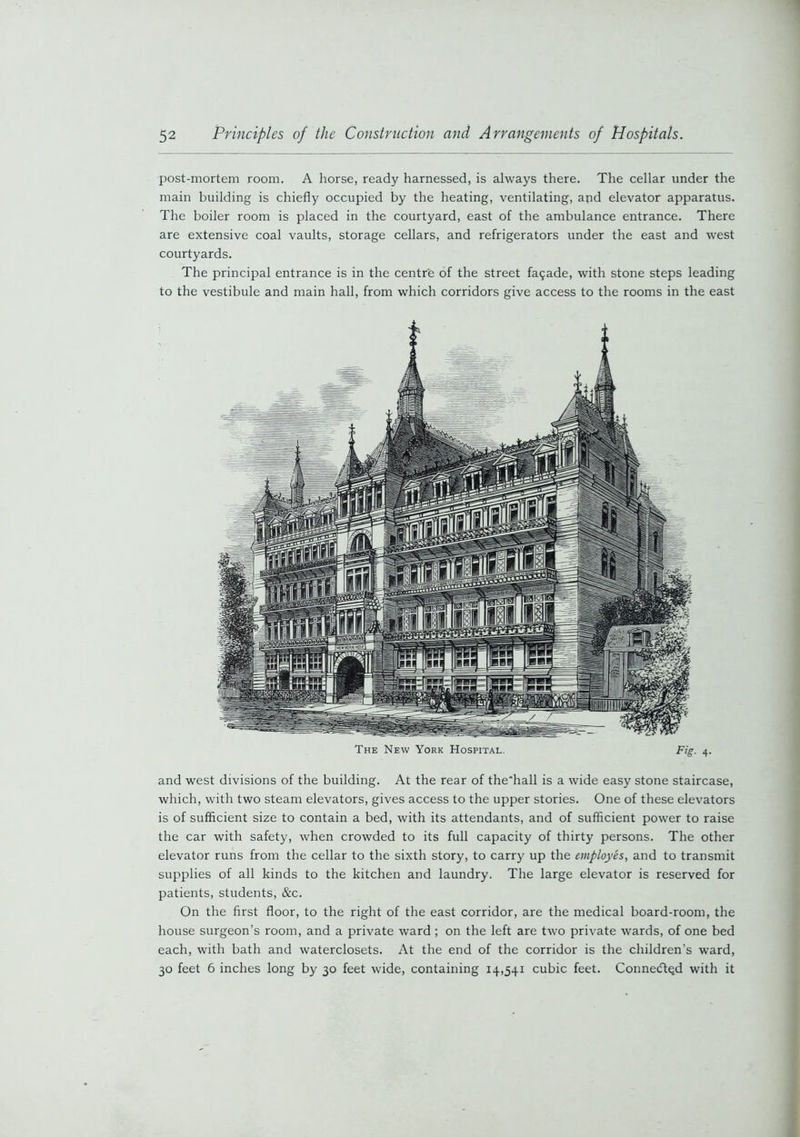 post-mortem room. A horse, ready harnessed, is always there. The cellar under the main building is chiefly occupied by the heating, ventilating, and elevator apparatus. The boiler room is placed in the courtyard, east of the ambulance entrance. There are extensive coal vaults, storage cellars, and refrigerators under the east and west courtyards. The principal entrance is in the centre of the street fasade, with stone steps leading to the vestibule and main hall, from which corridors give access to the rooms in the east The New York Hospital. F’g- 4- and west divisions of the building. At the rear of the’hall is a wide easy stone staircase, which, with two steam elevators, gives access to the upper stories. One of these elevators is of sufficient size to contain a bed, with its attendants, and of sufficient power to raise the car with safety, when crowded to its full capacity of thirty persons. The other elevator runs from the cellar to the sixth story, to carry up the employes, and to transmit supplies of all kinds to the kitchen and laundry. The large elevator is reserved for patients, students, &c. On the first floor, to the right of the east corridor, are the medical board-room, the house surgeon’s room, and a private ward ; on the left are two private wards, of one bed each, with bath and waterclosets. At the end of the corridor is the children’s ward, 30 feet 6 inches long by 30 feet wide, containing 14,541 cubic feet. Connected with it