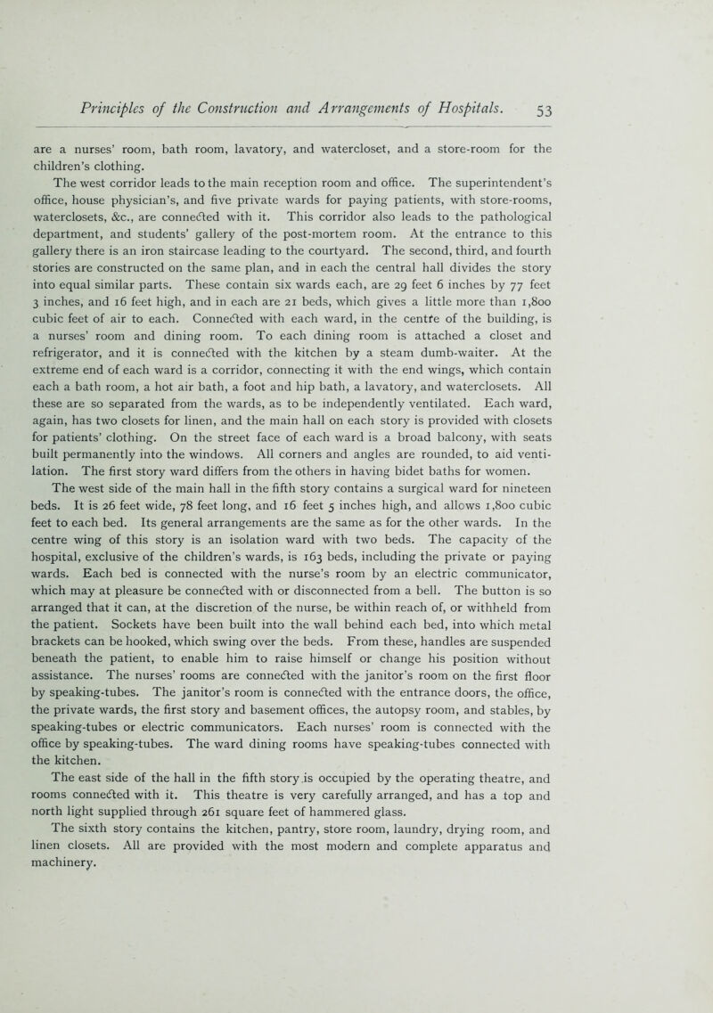 are a nurses’ room, bath room, lavatory, and watercloset, and a store-room for the children’s clothing. The west corridor leads to the main reception room and office. The superintendent’s office, house physician’s, and five private wards for paying patients, with store-rooms, waterclosets, &c., are connected with it. This corridor also leads to the pathological department, and students’ gallery of the post-mortem room. At the entrance to this gallery there is an iron staircase leading to the courtyard. The second, third, and fourth stories are constructed on the same plan, and in each the central hall divides the story into equal similar parts. These contain six wards each, are 29 feet 6 inches by 77 feet 3 inches, and 16 feet high, and in each are 21 beds, which gives a little more than 1,800 cubic feet of air to each. Connected with each ward, in the centfe of the building, is a nurses’ room and dining room. To each dining room is attached a closet and refrigerator, and it is connected with the kitchen by a steam dumb-waiter. At the extreme end of each ward is a corridor, connecting it with the end wings, which contain each a bath room, a hot air bath, a foot and hip bath, a lavatory, and waterclosets. All these are so separated from the wards, as to be independently ventilated. Each ward, again, has two closets for linen, and the main hall on each story is provided with closets for patients’ clothing. On the street face of each ward is a broad balcony, with seats built permanently into the windows. All corners and angles are rounded, to aid venti- lation. The first story ward differs from the others in having bidet baths for women. The west side of the main hall in the fifth story contains a surgical ward for nineteen beds. It is 26 feet wide, 78 feet long, and 16 feet 5 inches high, and allows 1,800 cubic feet to each bed. Its general arrangements are the same as for the other wards. In the centre wing of this story is an isolation ward with two beds. The capacity of the hospital, exclusive of the children’s wards, is 163 beds, including the private or paying wards. Each bed is connected with the nurse’s room by an electric communicator, which may at pleasure be connected with or disconnected from a bell. The button is so arranged that it can, at the discretion of the nurse, be within reach of, or withheld from the patient. Sockets have been built into the wall behind each bed, into which metal brackets can be hooked, which swing over the beds. From these, handles are suspended beneath the patient, to enable him to raise himself or change his position without assistance. The nurses’ rooms are connected with the janitor’s room on the first floor by speaking-tubes. The janitor’s room is connected with the entrance doors, the office, the private wards, the first story and basement offices, the autopsy room, and stables, by speaking-tubes or electric communicators. Each nurses’ room is connected with the office by speaking-tubes. The ward dining rooms have speaking-tubes connected with the kitchen. The east side of the hall in the fifth story .is occupied by the operating theatre, and rooms connected with it. This theatre is very carefully arranged, and has a top and north light supplied through 261 square feet of hammered glass. The sixth story contains the kitchen, pantry, store room, laundry, drying room, and linen closets. All are provided with the most modern and complete apparatus and machinery.