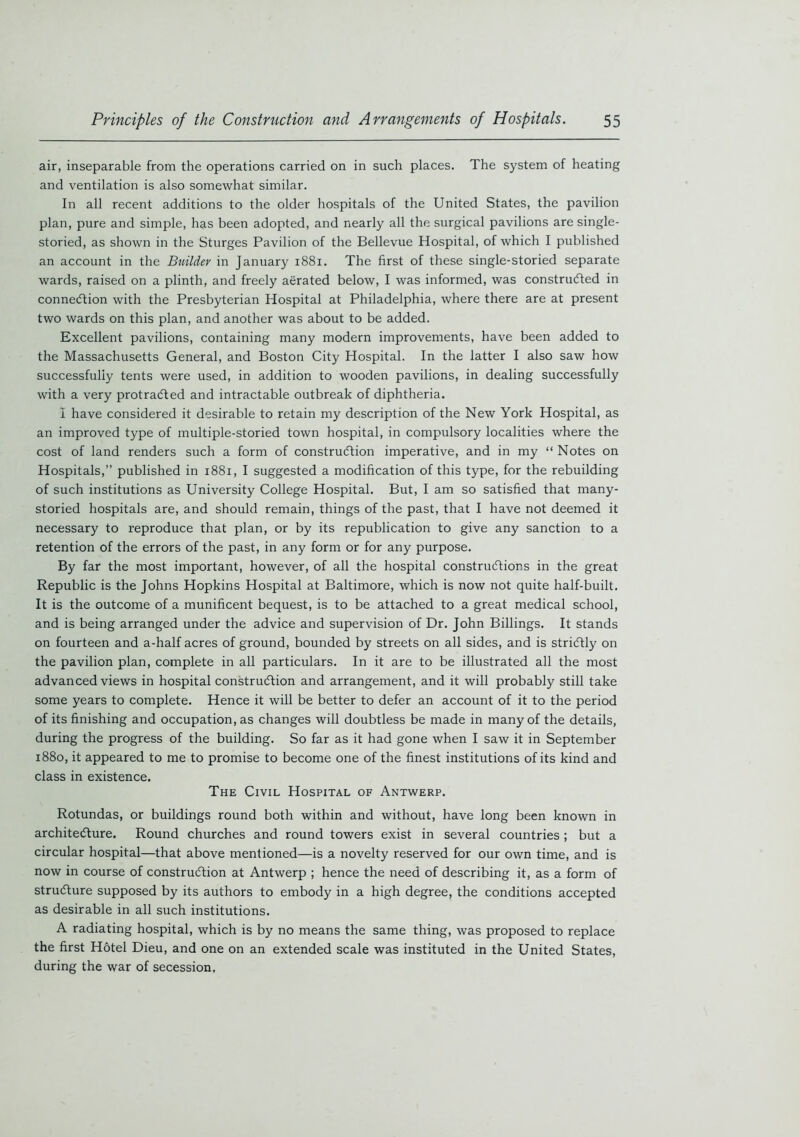 air, inseparable from the operations carried on in such places. The system of heating and ventilation is also somewhat similar. In all recent additions to the older hospitals of the United States, the pavilion plan, pure and simple, has been adopted, and nearly all the surgical pavilions are single- storied, as shown in the Sturges Pavilion of the Bellevue Hospital, of which I published an account in the Builder in January 1881. The first of these single-storied separate wards, raised on a plinth, and freely aerated below, I was informed, was constructed in connection with the Presbyterian Hospital at Philadelphia, where there are at present two wards on this plan, and another was about to be added. Excellent pavilions, containing many modern improvements, have been added to the Massachusetts General, and Boston City Hospital. In the latter I also saw how successfully tents were used, in addition to wooden pavilions, in dealing successfully with a very protracted and intractable outbreak of diphtheria. I have considered it desirable to retain my description of the New York Hospital, as an improved type of multiple-storied town hospital, in compulsory localities where the cost of land renders such a form of construction imperative, and in my “ Notes on Hospitals,” published in 1881, I suggested a modification of this type, for the rebuilding of such institutions as University College Hospital. But, I am so satisfied that many- storied hospitals are, and should remain, things of the past, that I have not deemed it necessary to reproduce that plan, or by its republication to give any sanction to a retention of the errors of the past, in any form or for any purpose. By far the most important, however, of all the hospital constructions in the great Republic is the Johns Hopkins Hospital at Baltimore, which is now not quite half-built. It is the outcome of a munificent bequest, is to be attached to a great medical school, and is being arranged under the advice and supervision of Dr. John Billings. It stands on fourteen and a-half acres of ground, bounded by streets on all sides, and is strictly on the pavilion plan, complete in all particulars. In it are to be illustrated all the most advanced views in hospital construction and arrangement, and it will probably still take some years to complete. Hence it will be better to defer an account of it to the period of its finishing and occupation, as changes will doubtless be made in many of the details, during the progress of the building. So far as it had gone when I saw it in September 1880, it appeared to me to promise to become one of the finest institutions of its kind and class in existence. The Civil Hospital of Antwerp. Rotundas, or buildings round both within and without, have long been known in architecture. Round churches and round towers exist in several countries; but a circular hospital—that above mentioned—is a novelty reserved for our own time, and is now in course of construction at Antwerp ; hence the need of describing it, as a form of structure supposed by its authors to embody in a high degree, the conditions accepted as desirable in all such institutions. A radiating hospital, which is by no means the same thing, was proposed to replace the first Hotel Dieu, and one on an extended scale was instituted in the United States, during the war of secession.