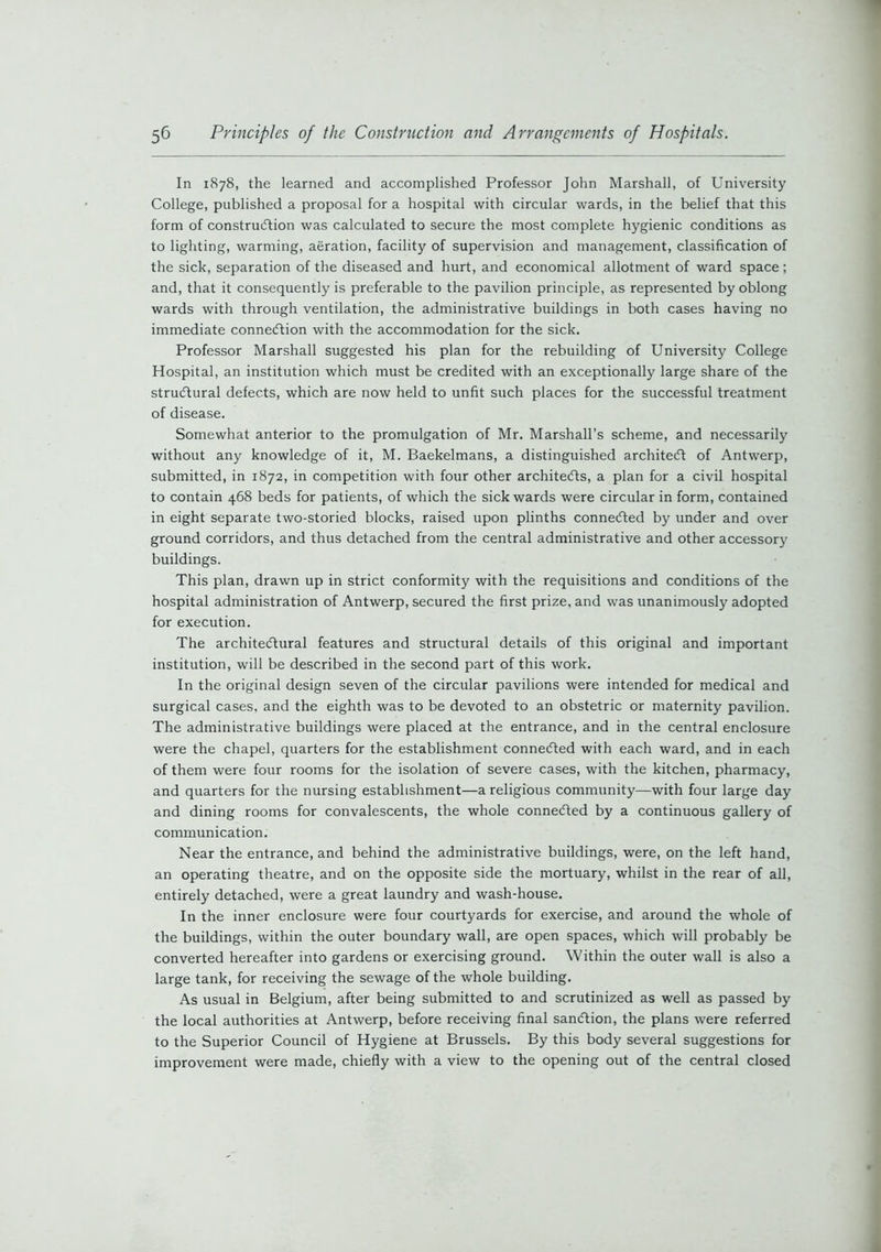 In 1878, the learned and accomplished Professor John Marshall, of University College, published a proposal for a hospital with circular wards, in the belief that this form of construction was calculated to secure the most complete hygienic conditions as to lighting, warming, aeration, facility of supervision and management, classification of the sick, separation of the diseased and hurt, and economical allotment of ward space; and, that it consequently is preferable to the pavilion principle, as represented by oblong wards with through ventilation, the administrative buildings in both cases having no immediate connexion with the accommodation for the sick. Professor Marshall suggested his plan for the rebuilding of University College Hospital, an institution which must be credited with an exceptionally large share of the structural defects, which are now held to unfit such places for the successful treatment of disease. Somewhat anterior to the promulgation of Mr. Marshall’s scheme, and necessarily without any knowledge of it, M. Baekelmans, a distinguished architect of Antwerp, submitted, in 1872, in competition with four other architects, a plan for a civil hospital to contain 468 beds for patients, of which the sick wards were circular in form, contained in eight separate two-storied blocks, raised upon plinths connected by under and over ground corridors, and thus detached from the central administrative and other accessory buildings. This plan, drawn up in strict conformity with the requisitions and conditions of the hospital administration of Antwerp, secured the first prize, and was unanimously adopted for execution. The architectural features and structural details of this original and important institution, will be described in the second part of this work. In the original design seven of the circular pavilions were intended for medical and surgical cases, and the eighth was to be devoted to an obstetric or maternity pavilion. The administrative buildings were placed at the entrance, and in the central enclosure were the chapel, quarters for the establishment connected with each ward, and in each of them were four rooms for the isolation of severe cases, with the kitchen, pharmacy, and quarters for the nursing establishment—a religious community—with four large day and dining rooms for convalescents, the whole connected by a continuous gallery of communication. Near the entrance, and behind the administrative buildings, were, on the left hand, an operating theatre, and on the opposite side the mortuary, whilst in the rear of all, entirely detached, were a great laundry and wash-house. In the inner enclosure were four courtyards for exercise, and around the whole of the buildings, within the outer boundary wall, are open spaces, which will probably be converted hereafter into gardens or exercising ground. Within the outer wall is also a large tank, for receiving the sewage of the whole building. As usual in Belgium, after being submitted to and scrutinized as well as passed by the local authorities at Antwerp, before receiving final sanction, the plans were referred to the Superior Council of Hygiene at Brussels. By this body several suggestions for improvement were made, chiefly with a view to the opening out of the central closed