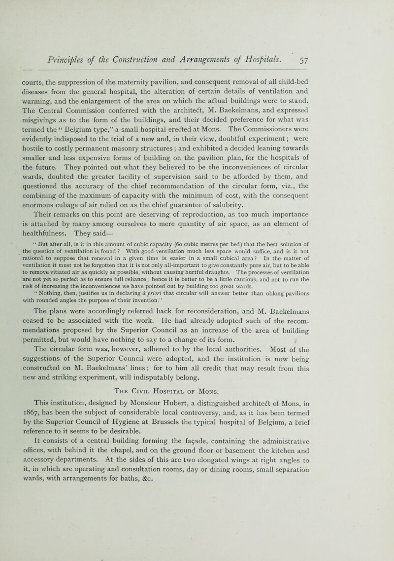 courts, the suppression of the maternity pavilion, and consequent removal of all child-bed diseases from the general hospital, the alteration of certain details of ventilation and warming, and the enlargement of the area on which the aCtual buildings were to stand. The Central Commission conferred with the architect, M. Baekelmans, and expressed misgivings as to the form of the buildings, and their decided preference for what was termed the “ Belgium type,” a small hospital erected at Mons. The Commissioners were evidently indisposed to the trial of a new and, in their view, doubtful experiment; were hostile to costly permanent masonry structures ; and exhibited a decided leaning towards smaller and less expensive forms of building on the pavilion plan, for the hospitals of the future. They pointed out what they believed to be the inconveniences of circular wards, doubted the greater facility of supervision said to be afforded by them, and questioned the accuracy of the chief recommendation of the circular form, viz., the combining of the maximum of capacity with the minimum of cost, with the consequent enormous cubage of air relied on as the chief guarantee of salubrity. Their remarks on this point are deserving of reproduction, as too much importance is attached by many among ourselves to mere quantity of air space, as an element of healthfulness. They said— “ But after all, is it in this amount of cubic capacity (60 cubic metres per bed) that the best solution of the question of ventilation is found ? With good ventilation much less space would suffice, and is it not rational to suppose that renewal in a given time is easier in a small cubical area ? In the matter of ventilation it must not be forgotten that it is not only all-important to give constantly pure air, but to be able to remove vitiated air as quickly as possible, without causing hurtful draughts. The processes of ventilation are not yet so perfedt as to ensure full reliance; hence it is better to be a little cautious, and not to run the risk of increasing the inconveniences we have pointed out by building too great wards. “ Nothing, then, justifies us in declaring a priori that circular will answer better than oblong pavilions with rounded angles the purpose of their invention. The plans were accordingly referred back for reconsideration, and M. Baekelmans ceased to be associated with the work. He had already adopted such of the recom- mendations proposed by the Superior Council as an increase of the area of building permitted, but would have nothing to say to a change of its form. The circular form was, however, adhered to by the local authorities. Most of the suggestions of the Superior Council were adopted, and the institution is now being constructed on M. Baekelmans’ lines ; for to him all credit that may result from this new and striking experiment, will indisputably belong. The Civil Hospital of Mons. This institution, designed by Monsieur Hubert, a distinguished architect of Mons, in 1867, has been the subject of considerable local controversy, and, as it has been termed by the Superior Council of Hygiene at Brussels the typical hospital of Belgium, a brief reference to it seems to be desirable. It consists of a central building forming the fa9ade, containing the administrative offices, with behind it the chapel, and on the ground floor or basement the kitchen and accessory departments. At the sides of this are two elongated wings at right angles to it, in which are operating and consultation rooms, day or dining rooms, small separation wards, with arrangements for baths, &c.