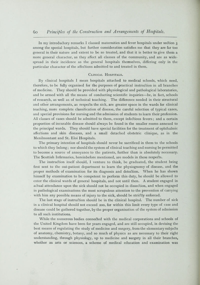 In my introductory remarks I classed maternities and fever hospitals under seCtion 5 among the special hospitals, but further consideration satisfies me that they are far too general in their nature and extent to be so treated, and that it is better to give them a more general character, as they affect all classes of the community, and are as wide- spread in their incidence as the general hospitals themselves, differing only in the particular character of the affections admitted to and treated in them. Clinical Hospitals. By clinical hospitals I mean hospitals attached to medical schools, which need, therefore, to be fully organised for the purposes of practical instruction in all branches of medicine. They should be provided with physiological and pathological laboratories, and be armed with all the means of conducting scientific inquiries—be, in fact, schools of research, as well as of technical teaching. The difference needed in their structural and other arrangements, as respeCts the sick, are greater space in the wards for clinical teaching, more complete classification of disease, the careful selection of typical cases, and special provisions for nursing and the admission of students to learn their profession. All classes of cases should be admitted to them, except infectious fevers; and a certain proportion of incurable disease should always be found in the smaller rooms annexed to the principal wards. They should have special facilities for the treatment of ophthalmic affections and skin diseases, and a small detached obstetric clinique, as in the Menilmontant and St. Eloi Hospitals. The primary intention of hospitals should never be sacrificed in them to the schools to which they belong; nor should the system of clinical teaching and nursing be permitted to become a source of annoyance to the patients, further than is absolutely necessary. The Scottish Infirmaries, hereinbefore mentioned, are models in these respeCts. The instruction itself should, I venture to think, be graduated, the student being first sent to the out-patient department to learn the physiognomy of disease, and the proper methods of examination for its diagnosis and detection. When he has shown himself by examination to be competent to perform this duty, he should be allowed to enter the clinical wards of general hospitals, and not until then. A student engaged in aCtual attendance upon the sick should not be occupied in disseCtion, and when engaged in pathological examinations the most scrupulous attention to the prevention of carrying with him any possible means of injury to the sick, should be strictly enforced. The last stage of instruction should be in the clinical hospital. The number of sick in a clinical hospital should not exceed 200, for within this limit every type of case and disease could be gathered together, by the proper organisation of the system of admission to all such institutions. While the numerous bodies connected with the medical corporations and schools of the United Kingdom have been for years engaged, and are still occupied, in devising the best means of regulating the study of medicine and surgery, from the elementary subjects of anatomy, chemistry, botany, and so much of physics as are necessary to their right understanding, through physiology, up to medicine and surgery in all their branches, whether as arts or sciences, a scheme of medical education and examination was