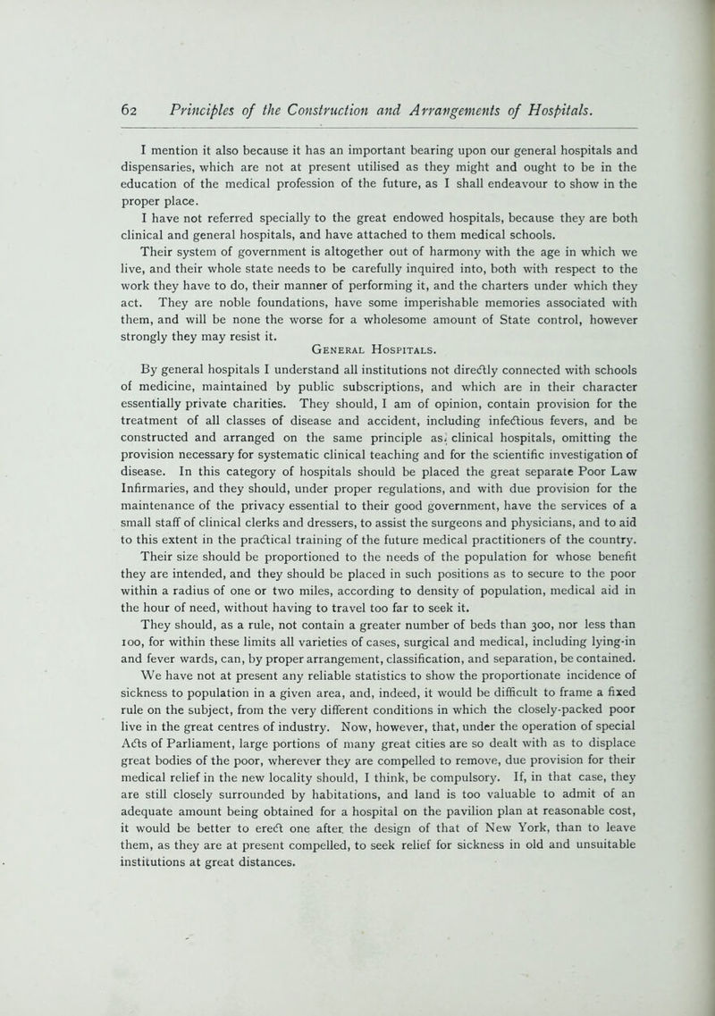 I mention it also because it has an important bearing upon our general hospitals and dispensaries, which are not at present utilised as they might and ought to be in the education of the medical profession of the future, as I shall endeavour to show in the proper place. I have not referred specially to the great endowed hospitals, because they are both clinical and general hospitals, and have attached to them medical schools. Their system of government is altogether out of harmony with the age in which we live, and their whole state needs to be carefully inquired into, both with respect to the work they have to do, their manner of performing it, and the charters under which they act. They are noble foundations, have some imperishable memories associated with them, and will be none the worse for a wholesome amount of State control, however strongly they may resist it. General Hospitals. By general hospitals I understand all institutions not diredtly connected with schools of medicine, maintained by public subscriptions, and which are in their character essentially private charities. They should, I am of opinion, contain provision for the treatment of all classes of disease and accident, including infectious fevers, and be constructed and arranged on the same principle asi clinical hospitals, omitting the provision necessary for systematic clinical teaching and for the scientific investigation of disease. In this category of hospitals should be placed the great separate Poor Law Infirmaries, and they should, under proper regulations, and with due provision for the maintenance of the privacy essential to their good government, have the services of a small staff of clinical clerks and dressers, to assist the surgeons and physicians, and to aid to this extent in the practical training of the future medical practitioners of the country. Their size should be proportioned to the needs of the population for whose benefit they are intended, and they should be placed in such positions as to secure to the poor within a radius of one or two miles, according to density of population, medical aid in the hour of need, without having to travel too far to seek it. They should, as a rule, not contain a greater number of beds than 300, nor less than 100, for within these limits all varieties of cases, surgical and medical, including lying-in and fever wards, can, by proper arrangement, classification, and separation, be contained. We have not at present any reliable statistics to show the proportionate incidence of sickness to population in a given area, and, indeed, it would be difficult to frame a fixed rule on the subject, from the very different conditions in which the closely-packed poor live in the great centres of industry. Now, however, that, under the operation of special Adts of Parliament, large portions of many great cities are so dealt with as to displace great bodies of the poor, wherever they are compelled to remove, due provision for their medical relief in the new locality should, I think, be compulsory. If, in that case, they are still closely surrounded by habitations, and land is too valuable to admit of an adequate amount being obtained for a hospital on the pavilion plan at reasonable cost, it would be better to erecft one after, the design of that of New York, than to leave them, as they are at present compelled, to seek relief for sickness in old and unsuitable institutions at great distances.