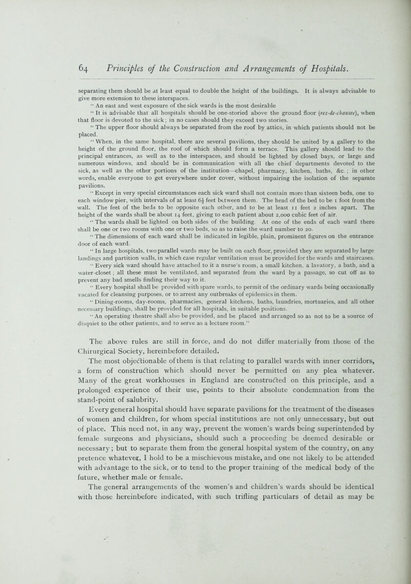 separating them should be at least equal to double the height of the buildings. It is always advisable to give more extension to these interspaces.  An east and west exposure of the sick wards is the most desirable “ It is advisable that all hospitals should be one-storied above the ground floor (rez-de-chausen), when that floor is devoted to the sick; in no cases should they exceed two stories. “ The upper floor should always be separated from the roof by attics, in which patients should not be placed. “When, in the same hospital, there are several pavilions, they should be united by a gallery to the height of the ground floor, the roof of which should form a terrace. This gallery should lead to the principal entrances, as well as to the interspaces, and should be lighted by closed bays, or large and numerous windows, and should be in communication with all the chief departments devoted to the sick, as well as the other portions of the institution—chapel, pharmacy, kitchen, baths, &c.; in other words, enable everyone to get everywhere under cover, without impairing the isolation of the separate pavilions. “ Except in very special circumstances each sick ward shall not contain more than sixteen beds, one to each window pier, with intervals of at least 6£ feet between them. The head of the bed to be 1 foot from the wall. The feet of the beds to be opposite each other, and to be at least n feet 2 inches apart. The height of the wards shall be about 14 feet, giving to each patient about 2,000 cubic feet of air. “ The wards shall be lighted on both sides of the building. At one of the ends of each ward there shall be one or two rooms with one or two beds, so as to raise the ward number to 20. The dimensions of each ward shall be indicated in legible, plain, prominent figures on the entrance door of each ward. “ In large hospitals, two parallel wards may be built on each floor, provided they are separated by large landings and partition walls, in which case regular ventilation must be provided for the wards and staircases. “ Every sick ward should have attached to it a nurse’s room, a small kitchen, a lavatory, a bath, and a water-closet ; all these must be ventilated, and separated from the ward by a passage, so cut off as to prevent any bad smells finding their way to it. “ Every hospital shall be provided with spare wards, to permit of the ordinary wards being occasionally vacated for cleansing purposes, or to arrest any outbreaks of epidemics in them. “ Dining-rooms, day-rooms, pharmacies, general kitchens, baths, laundries, mortuaries, and all other necessary buildings, shall be provided for all hospitals, in suitable positions. “ An operating theatre shall also be provided, and be placed and arranged so as not to be a source of disquiet to the other patients, and to serve as a lecture room. The above rules are still in force, and do not differ materially from those of the Chirurgical Society, hereinbefore detailed. The most objectionable of them is that relating to parallel wards with inner corridors, a form of construction which should never be permitted on any plea whatever. Many of the great workhouses in England are constructed on this principle, and a prolonged experience of their use, points to their absolute condemnation from the stand-point of salubrity. Every general hospital should have separate pavilions for the treatment of the diseases of women and children, for whom special institutions are not only unnecessary, but out of place. This need not, in any way, prevent the women’s wards being superintended by female surgeons and physicians, should such a proceeding be deemed desirable or necessary ; but to separate them from the general hospital system of the country, on any pretence whatever, I hold to be a mischievous mistake, and one not likely to be attended with advantage to the sick, or to tend to the proper training of the medical body of the future, whether male or female. The general arrangements of the women’s and children’s wards should be identical with those hereinbefore indicated, with such trifling particulars of detail as may be