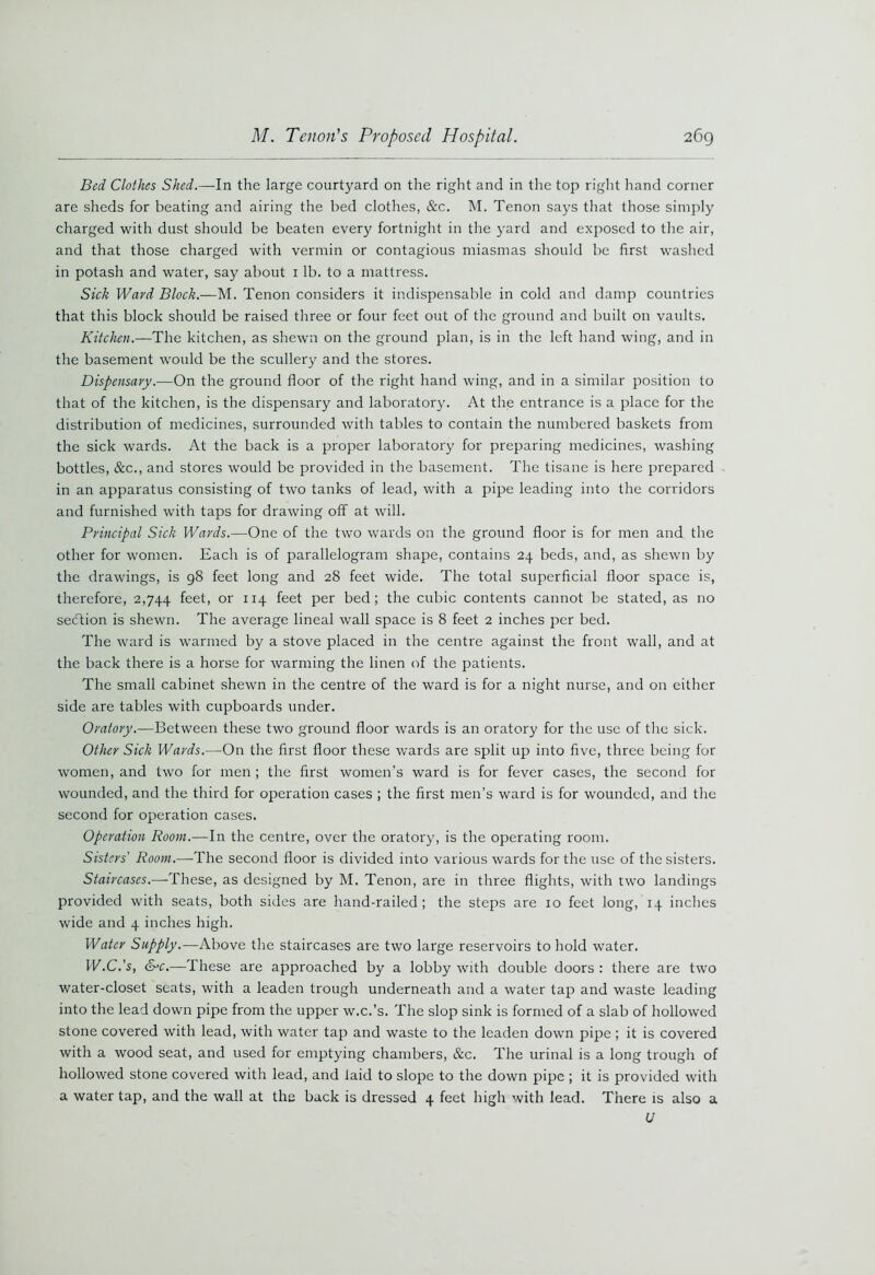 Bed Clothes Shed.—In the large courtyard on the right and in the top right hand corner are sheds for beating and airing the bed clothes, &c. M. Tenon says that those simply charged with dust should be beaten every fortnight in the yard and exposed to the air, and that those charged with vermin or contagious miasmas should be first washed in potash and water, say about 1 lb. to a mattress. Sick Ward Block.—M. Tenon considers it indispensable in cold and damp countries that this block should be raised three or four feet out of the ground and built on vaults. Kitchen.—The kitchen, as shewn on the ground plan, is in the left hand wing, and in the basement would be the scullery and the stores. Dispensary.-—On the ground floor of the right hand wing, and in a similar position to that of the kitchen, is the dispensary and laboratory. At the entrance is a place for the distribution of medicines, surrounded with tables to contain the numbered baskets from the sick wards. At the back is a proper laboratory for preparing medicines, washing bottles, &c., and stores would be provided in the basement. The tisane is here prepared in an apparatus consisting of two tanks of lead, with a pipe leading into the corridors and furnished with taps for drawing off at will. Principal Sick Wards.—One of the two wards on the ground floor is for men and the other for women. Each is of parallelogram shape, contains 24 beds, and, as shewn by the drawings, is 98 feet long and 28 feet wide. The total superficial floor space is, therefore, 2,744 feet, or 114 feet per bed; the cubic contents cannot be stated, as no section is shewn. The average lineal wall space is 8 feet 2 inches per bed. The ward is warmed by a stove placed in the centre against the front wall, and at the back there is a horse for warming the linen of the patients. The small cabinet shewn in the centre of the ward is for a night nurse, and on either side are tables with cupboards under. Oratory.—Between these two ground floor wards is an oratory for the use of the sick. Other Sick Wards.—On the first floor these wards are split up into five, three being for women, and two for men ; the first women’s ward is for fever cases, the second for wounded, and the third for operation cases ; the first men’s ward is for wounded, and the second for operation cases. Operation Room.—In the centre, over the oratory, is the operating room. Sisters Room.—The second floor is divided into various wards for the use of the sisters. Staircases.--These, as designed by M. Tenon, are in three flights, with two landings provided with seats, both sides are hand-railed ; the steps are 10 feet long, 14 inches wide and 4 inches high. Water Supply.—Above the staircases are two large reservoirs to hold water. W.C.’s, &c.—‘These are approached by a lobby with double doors: there are two water-closet seats, with a leaden trough underneath and a water tap and waste leading into the lead down pipe from the upper w.c.’s. The slop sink is formed of a slab of hollowed stone covered with lead, with water tap and waste to the leaden down pipe ; it is covered with a wood seat, and used for emptying chambers, &c. The urinal is a long trough of hollowed stone covered with lead, and laid to slope to the down pipe ; it is provided with a water tap, and the wall at the back is dressed 4 feet high with lead. There is also a U