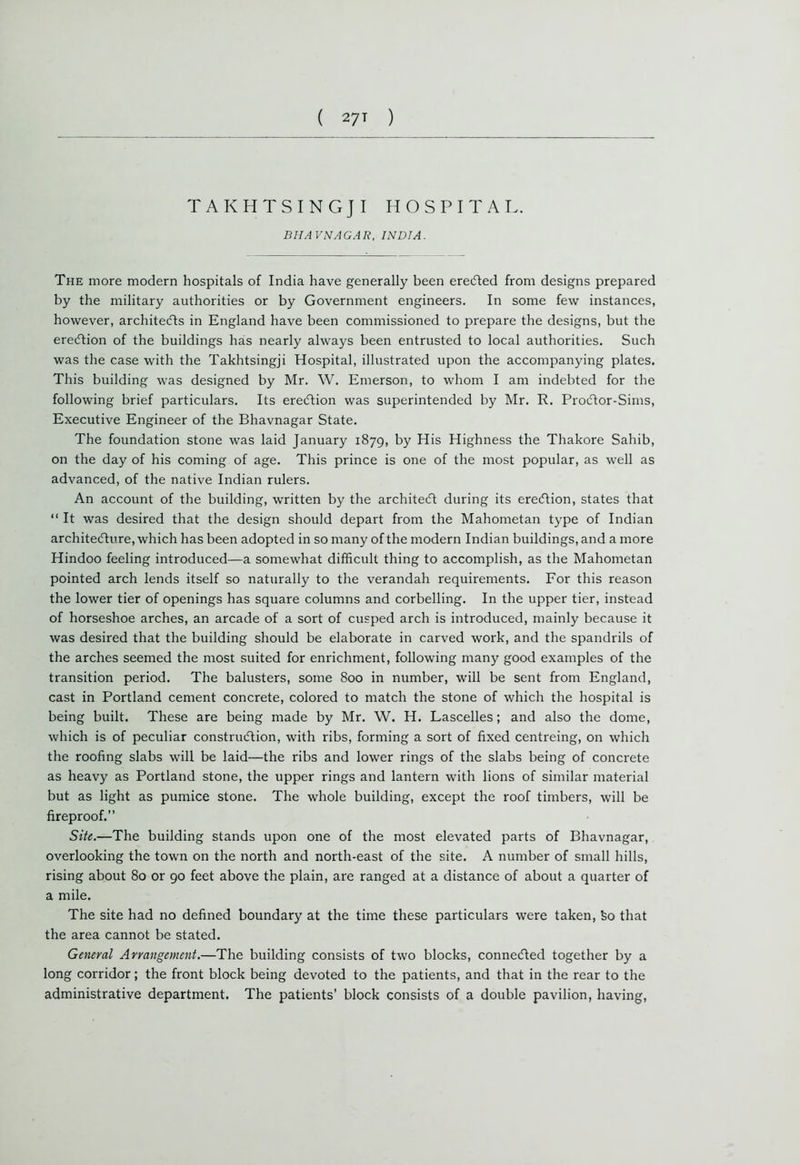 TAKHTSINGJI HOSPITAL. BHAVNAGAR, INDIA. The more modern hospitals of India have generally been ereCted from designs prepared by the military authorities or by Government engineers. In some few instances, however, architects in England have been commissioned to prepare the designs, but the erection of the buildings has nearly always been entrusted to local authorities. Such was the case with the Takhtsingji Hospital, illustrated upon the accompanying plates. This building was designed by Mr. W. Emerson, to whom I am indebted for the following brief particulars. Its ereCtion was superintended by Mr. R. ProCtor-Sims, Executive Engineer of the Bhavnagar State. The foundation stone was laid January 1879, by His Highness the Thakore Sahib, on the day of his coming of age. This prince is one of the most popular, as well as advanced, of the native Indian rulers. An account of the building, written by the architect during its ereCtion, states that “ It was desired that the design should depart from the Mahometan type of Indian architecture, which has been adopted in so many of the modern Indian buildings, and a more Hindoo feeling introduced—a somewhat difficult thing to accomplish, as the Mahometan pointed arch lends itself so naturally to the verandah requirements. For this reason the lower tier of openings has square columns and corbelling. In the upper tier, instead of horseshoe arches, an arcade of a sort of cusped arch is introduced, mainly because it was desired that the building should be elaborate in carved work, and the spandrils of the arches seemed the most suited for enrichment, following many good examples of the transition period. The balusters, some 800 in number, will be sent from England, cast in Portland cement concrete, colored to match the stone of which the hospital is being built. These are being made by Mr. W. H. Lascelles; and also the dome, which is of peculiar construction, with ribs, forming a sort of fixed centreing, on which the roofing slabs will be laid—the ribs and lower rings of the slabs being of concrete as heavy as Portland stone, the upper rings and lantern with lions of similar material but as light as pumice stone. The whole building, except the roof timbers, will be fireproof.” Site.—The building stands upon one of the most elevated parts of Bhavnagar, overlooking the town on the north and north-east of the site. A number of small hills, rising about 80 or 90 feet above the plain, are ranged at a distance of about a quarter of a mile. The site had no defined boundary at the time these particulars were taken, feo that the area cannot be stated. General Arrangement.—The building consists of two blocks, connected together by a long corridor; the front block being devoted to the patients, and that in the rear to the administrative department. The patients’ block consists of a double pavilion, having,
