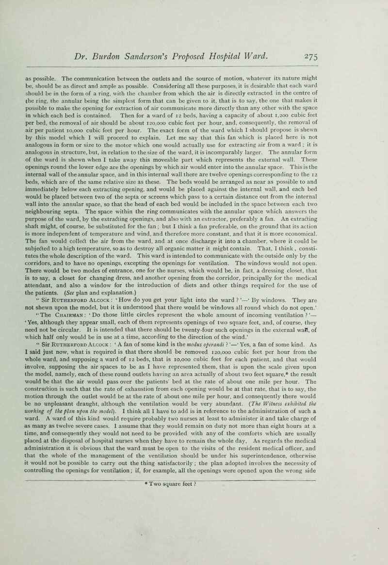 as possible. The communication between the outlets and the source of motion, whatever its nature might be, should be as direct and ample as possible. Considering all these purposes, it is desirable that each ward should be in the form of a ring, with the chamber from which the air is directly extracted in the centre of the ring, the anhular being the simplest form that can be given to it, that is to say, the one that makes it possible to make the opening for extraction of air communicate more directly than any other with the space in which each bed is contained. Then for a ward of 12 beds, having a capacity of about 1,200 cubic feet per bed, the removal of air should be about 120,000 cubic feet per hour, and, consequently, the removal of air per patient 10,000 cubic feet per hour. The exact form of the ward which I should propose is shewn by this model which I will proceed to explain. Let me say that this fan which is placed here is not analogous in form or size to the motor which one would actually use for extracting air from a ward ; it is analogous in structure, but, in relation to the size of the ward, it is incomparably larger. The annular form of the ward is shewn when I take away this moveable part which represents the external wall. These openings round the lower edge are the openings by which air would enter into the annular space. This is the internal wall of the annular space, and in this internal wall there are twelve openings corresponding to the 12 beds, which are of the same relative size as these. The beds would be arranged as near as possible to and immediately below each extracting opening, and would be placed against the internal wall, and each bed would be placed between two of the septa or screens which pass to a certain distance out from the internal wall into the annular space, so that the head of each bed would be included in the space between each two neighbouring septa. The space within the ring communicates with the annular space which answers the purpose of the ward, by the extracting openings, and also with an extractor, preferably a fan. An extracting shaft might, of course, be substituted for the fan ; but I think a fan preferable, on the ground that its action is more independent of temperature and wind, and therefore more constant, and that it is more economical. The fan would collect the air from the ward, and at once discharge it into a chamber, where it could be subjected to a high temperature, so as to destroy all organic matter it might contain. That, I think , consti- tutes the whole description of the ward. This ward is intended to communicate with the outside only by the corridors, and to have no openings, excepting the openings for ventilation. The windows would not open. There would be two modes of entrance, one for the nurses, which would be, in fact, a dressing closet, that is to say, a closet for changing dress, and another opening from the corridor, principally for the medical attendant, and also a window for the introduction of diets and other things required for the use of the patients. (See plan and explanation.) “ Sir Rutherford Alcock : ‘ How do you get your light into the ward ?'—' By windows. They are not shewn upon the model, but it is understood ^hat there would be windows all round which do not open.' The Chairman: ‘Do those little circles represent the whole amount of incoming ventilation?'— 'Yes, although they appear small, each of them represents openings of two square feet, and, of course, they need not be circular. It is intended that there should be twenty-four such openings in the external wall, of which half only would be in use at a time, according to the direction of the wind.’  Sir Rutherford Alcock : ' A fan of some kind is the modus opcrandi ? ’—‘ Yes, a fan of some kind. As I said just now, what is required is that there should be removed 120,000 cubic feet per hour from the whole ward, and supposing a ward of 12 beds, that is 10,000 cubic feet for each patient, and that would involve, supposing the air spaces to be as I have represented them, that is upon the scale given upon the model, namely, each of these round outlets having an area actually of about two feet square,* the result would be that the air would pass over the patients' bed at the rate of about one mile per hour. The construdtion is such that the rate of exhaustion from each opening would be at that rate, that is to say, the motion through the outlet would be at the rate of about one mile per hour, and consequently there would be no unpleasant draught, although the ventilation would be very abundant. {The Witness exhibited the working of the plan upon the model). I think all I have to add is in reference to the administration of such a ward. A ward of this kind would require probably two nurses at least to administer it and take charge of as many as twelve severe cases. I assume that they would remain on duty not more than eight hours at a time, and consequently they would not need to be provided with any of the comforts which are usually placed at the disposal of hospital nurses when they have to remain the whole day, As regards the medical administration it is obvious that the ward must be open to the visits of the resident medical officer, and that the whole of the management of the ventilation should be under his superintendence, otherwise it would not be possible to carry out the thing satisfactorily ; the plan adopted involves the necessity of controlling the openings for ventilation; if, for example, all the openings were opened upon the wrong side Two square feet ?