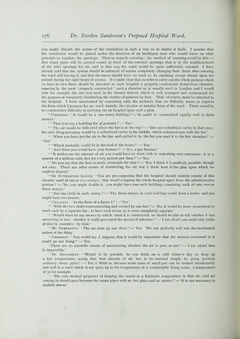 you might disturb the action of the ventilation in such a way as to render it futile. I assume that the ventilation would be placed under the diredtion of an intelligent man who would know on what principle to regulate the openings. Then as regards warming ; the method of warming would be this :— Hot water pipes will be carried round in front of the external openings, that is in the neighbourhood of the inlet openings for air, and in that way the ward would be quite sufficiently warmed. I have already said that the system should be enforced of nurses completely changing their dress after entering the ward and leaving it, and that the nurse should have no need to do anything except attend upon the patient during her eight hours of service, It is quite clear that in order to carry out the whole purpose which we have in view there should be attached to each hospital a properly constructed disinfection chamber, meaning by the term “properly constructed ’’ such a chamber as is usually used in London, and I would take for example the one now used in the Strand district, which is well arranged and constructed for the purpose of completely disinfecting the clothes of patients by heat. That, of course, must be attached to the hospital. I have ascertained by consulting with the architect that no difficulty exists as regards the form which I propose for my ward, namely, the circular or annular form of the ward, There would be no constructive difficulty in carrying out an hospital upon such a plan. “Chairman: 'It would be a one-storey building ? ’—'It could be constructed equally well in three storeys.’ “ ‘ That is to say a building for 36 patients ? ’—1 Yes.’  ' The air would be delivered where the fan is at the top ?'—‘ Into one cylindrical cavity in that case ; the only thing necessary would be a cylindrical cavity in the middle, which communicates with the fan.’ “ ' When you have got the air to the fan, and ejected it by the fan you send it to the hot chamber ? ’ — ' Yes.’  ' Which probably would be in the roof of the house ? ’—' Yes.'  ' And there you would have your furnace ?'—' Yes, a gas furnace.’ “ ' It strikes one the amount of air you would have to treat with is something very enormous; it is a quarter of a million cubic feet for every patient per diem ? ’—‘ Yes.' “ ‘ Do you say that the heat is easily attainable for that ? ’—' Yes, I think it is perfectly possible, though not easy. There are other means of disinfecting the air, but I think heat is the plan upon which we ought to depend.’ “Sir Rutherford Alcock : ‘You are pre-supposing that the hospital should entirely consist of this circular ward of one or two storeys; that would comprise the whole hospital apart from the administrative portion ? ’—‘ No, you might double it; you might have two such buildings, consisting each of one, two or three storeys.’ “ * But one circle in each storey ? ’—‘ The three storeys in each building would form a tower, and you might have two towers.' “ Chairman : ‘ In the form of a figure 8 ? ’—‘ Yes.’  ' With the two shafts communicating and worked by one fan ? ’—‘ No, it would be more economical to work each by a separate fan ; to have each tower, as it were, completely separate.’ “ 'Would there be any means by which, when it is constructed, we should be able to tell whether it was answering or not; whether it really prevented the spread of infection ? '—‘ I am afraid you could only judge of that by statistics ; by trial.’ “Mr. Pemberton: ‘The air must go out there?’—‘Yes. We can perfectly well test the mechanical action of the thing.’ “ Chairman : ' You would say, I suppose, that it would be impossible that the matters contained in it could go out living ? ’—' Yes. ‘ There are no scientific means of ascertaining whether the air is pure or not ? ’—' I am afraid that is impossible.' “Dr. Broadbent : ‘Would it be possible, do you think, on a cold winter’s day to keep up a fair temperature, seeing that that amount of air has to be warmed simply by going between ordinary steam pipes ? ’—' Yes, I think so because acute cases of small-pox can be treated satisfactorily and well in a ward which is not quite up to the temperature of a comfortable living room ; a temperature of 50 for example.’ “ ' The only method proposed of keeping the wards at a habitable temperature is that the cold air coming in should pass between the steam pipes with no fire place and no stoves ? ’—' It is not necessary to exclude stoves.’