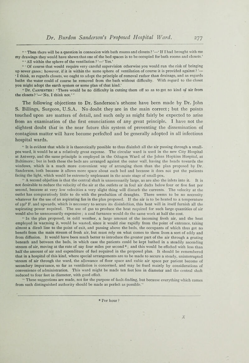 11 1 Then there will be a question in connexion with bath rooms and closets ? ’—1 If I had brought with me my drawings they would have shewn that one of the bed spaces is to be occupied for bath rooms and closets.' “ ‘ All within the sphere of the ventilation ? ’—' Yes.' “ ‘ Of course that would require very careful supervision otherwise you would run the risk of bringing up sewer gases; however, if it is within the same sphere of ventilation of course it is provided against ? ’— ' I think, as regards closets, we ought to adopt the principle of removal rather than drainage, and as regards baths the water could of course be removed from the bath without difficulty. With regard to the closet you might adopt the earth system or some plan of that kind.' Dr. Carpenter: ‘There would be no difficulty in cutting them off so as to get no kind of air from the closets?'—' No, I think not.'  The following objections to Dr. Sanderson’s scheme have been made by Dr. John S. Billings, Surgeon, U.S.A. No doubt they are in the main correct; but the points touched upon are matters of detail, and such only as might fairly be expected to arise from an examination of the first enunciations of any great principle. I have not the slightest doubt that in the near future this system of preventing the dissemination of contagious matter will have become perfected and be generally adopted in all infectious hospital wards.  It is evident that while it is theoretically possible to thus disinfedt all the air passing through a small- pox ward, it would be at a relatively great expense. The circular ward is used in the new City Hospital at Antwerp, and the same principle is employed in the Odtagon Ward of the Johns Hopkins Hospital, at Baltimore; but in both these the beds are arranged against the outer wall, having the heads towards the windows, which is a much more convenient way of arranging them than the plan proposed by Dr. Sanderson, both because it allows more space about each bed and because it does not put the patients facing the light, which would be extremely unpleasant in the acute stage of small-pox. “ A second objedtion is that the central shaft is unnecessarily large, as are also the inlets into it. It is not desirable to reduce the velocity of the air at the outlets or in foul air dudts below four or five feet per second, because at very low velocities a very slight thing will disturb the currents. The velocity at the outlet has comparatively little to do with the produdtion of draughts. There seems to be no necessity whatever for the use of an aspirating fan in the plan proposed. If the air is to be heated to a temperature of 250° F. and upwards, which is necessary to secure its disinfedtion, this heat will in itself furnish all the aspirating power required. The use of gas to produce the heat required for such large quantities of air would also be unnecessarily expensive ; a coal furnance would do the same work at half the cost.  In the plan proposed, in cold weather, a large amount of the incoming fresh air, and the heat employed in warming it, would be wasted, since it would rise rapidly from the point of entrance, taking almost a diredt line to the point of exit, and passing above the beds, the occupants of which thus get no benefit from the main stream of fresh air, but must rely on what comes to them from a sort of eddy and from diffusion. It would have been much better to introduce the greater part of the air through a grating beneath and between the beds, in which case the patients could be kept bathed in a steadily ascending stream of air, moving at the rate of say four miles per second #; and this would be effedted with less than half the amount of air and expenditure of fuel required in the proposed plan. It should be remembered that in a hospital of this kind, where special arrangements are to be made to secure a steady, uninterrupted stream of air through the ward, the allowance of floor space and cubic air space per patient become of secondary importance, so far as ventilation is concerned, and may be fixed mainly by considerations of convenience of administration. This ward might be made ten feet less in diameter and the central shaft reduced to four feet in diameter, with good effe<5t. “ These suggestions are made, not for the purpose of fault-finding, but because everything which comes from such distinguished authority should be made as perfedt as possible. A # Per hour ?