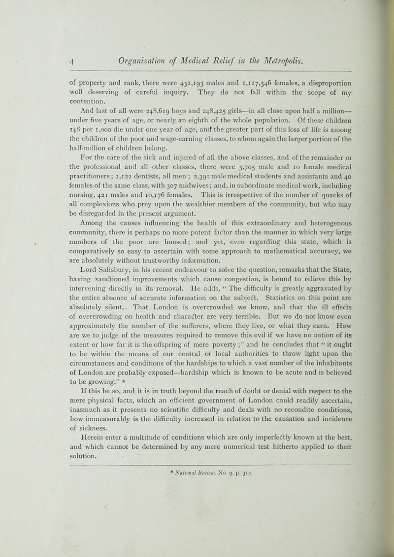 of property and rank, there were 431,193 males and 1,117,346 females, a disproportion well deserving of careful inquiry. They do not fall within the scope of my contention. And last of all were 248,619 boys and 248,425 girls—in all close upon half a million— under five years of age, or nearly an eighth of the whole population. Of these children 148 per 1,000 die under one year of age, and the greater part of this loss of life is among the children of the poor and wage-earning classes, to whom again the larger portion of the half-million of children belong. For the care of the sick and injured of all the above classes, and of the remainder of the professional and all other classes, there were 3,705 male and 10 female medical practitioners; 1,122 dentists, all men ; 2,391 male medical students and assistants and 40 females of the same class, with 307 midwives; and, in subordinate medical work, including nursing, 421 males and 10,176 females. This is irrespective of the number of quacks of all complexions who prey upon the wealthier members of the community, but who may be disregarded in the present argument. Among the causes influencing the health of this extraordinary and heterogenous community, there is perhaps no more potent faCtor than the manner in tvhich verjr large numbers of the poor are housed; and yet, even regarding this state, which is comparatively so easy to ascertain with some approach to mathematical accuracy, we are absolutely without trustworthy information. Lord Salisbury, in his recent endeavour to solve the question, remarks that the State, having sanctioned improvements which cause congestion, is bound to relieve this by intervening direCtly in its removal. He adds, “ The difficulty is greatly aggravated by the entire absence of accurate information on the subjecft. Statistics on this point are absolutely silent. That London is overcrowded we know, and that the ill effects of overcrowding on health and character are very terrible. But we do not know even approximately the number of the sufferers, where they live, or what they earn. How are we to judge of the measures required to remove this evil if we have no notion of its extent or how far it is the offspring of mere poverty and he concludes that “ it ought to be within the means of our central or local authorities to throw light upon the circumstances and conditions of the hardships to which a vast number of the inhabitants of London are probably exposed—hardship which is known to be acute and is believed to be growing.” * If this be so, and it is in truth beyond the reach of doubt or denial with respect to the mere physical facts, which an efficient government of London could readily ascertain, inasmuch as it presents no scientific difficulty and deals with no recondite conditions, how immeasurably is the difficulty increased in relation to the causation and incidence of sickness. Herein enter a multitude of conditions which are only imperfectly known at the best, and which cannot be determined by any mere numerical test hitherto applied to their solution. * National Review, No. 9, p. 312,