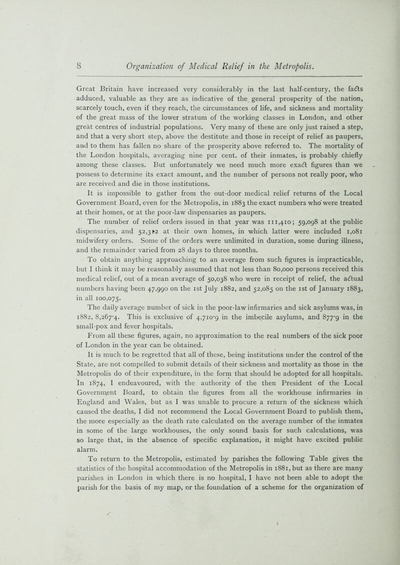 Great Britain have increased very considerably in the last half-century, the fadts adduced, valuable as they are as indicative of the general prosperity of the nation, scarcely touch, even if they reach, the circumstances of life, and sickness and mortality of the great mass of the lower stratum of the working classes in London, and other great centres of industrial populations. Very many of these are only just raised a step, and that a very short step, above the destitute and those in receipt of relief as paupers, and to them has fallen no share of the prosperity above referred to. The mortality of the London hospitals, averaging nine per cent, of their inmates, is probably chiefly among these classes. But unfortunately we need much more exadt figures than we possess to determine its exact amount, and the number of persons not really poor, who are received and die in those institutions. It is impossible to gather from the out-door medical relief returns of the Local Government Board, even for the Metropolis, in 1883 the exact numbers who were treated at their homes, or at the poor-law dispensaries as paupers. The number of relief orders issued in that year was 111,410; 59,098 at the public dispensaries, and 52,3*2 at their own homes, in which latter were included 1,081 midwifery orders. Some of the orders were unlimited in duration, some during illness, and the remainder varied from 28 days to three months. To obtain anything approaching to an average from such figures is impracticable, but I think it may be reasonably assumed that not less than 80,000 persons received this medical relief, out of a mean average of 50,038 who were in receipt of relief, the a<ftual numbers having been 47,990 on the 1st July 1882, and 52,085 on the 1st of January 1883, in all 100,075. The daily average number of sick in the poor-law infirmaries and sick asylums was, in 1882, 8,267-4. This is exclusive of 4,710-9 in the imbecile asylums, and 877-9 in the small-pox and fever hospitals. From all these figures, again, no approximation to the real numbers of the sick poor of London in the year can be obtained. It is much to be regretted that all of these, being institutions under the control of the State, are not compelled to submit details of their sickness and mortality as those in the Metropolis do of their expenditure, in the form that should be adopted for all hospitals. In 1874, I endeavoured, with the authority of the then President of the Local Government Board, to obtain the figures from all the workhouse infirmaries in England and Wales, but as I was unable to procure a return of the sickness which caused the deaths, I did not recommend the Local Government Board to publish them, the more especially as the death rate calculated on the average number of the inmates in some of the large workhouses, the only sound basis for such calculations, was so large that, in the absence of specific explanation, it might have excited public alarm. To return to the Metropolis, estimated by parishes the following Table gives the statistics of the hospital accommodation of the Metropolis in 1881, but as there are many parishes in London in which there is no hospital, I have not been able to adopt the parish for the basis of my map, or the foundation of a scheme for the organization of
