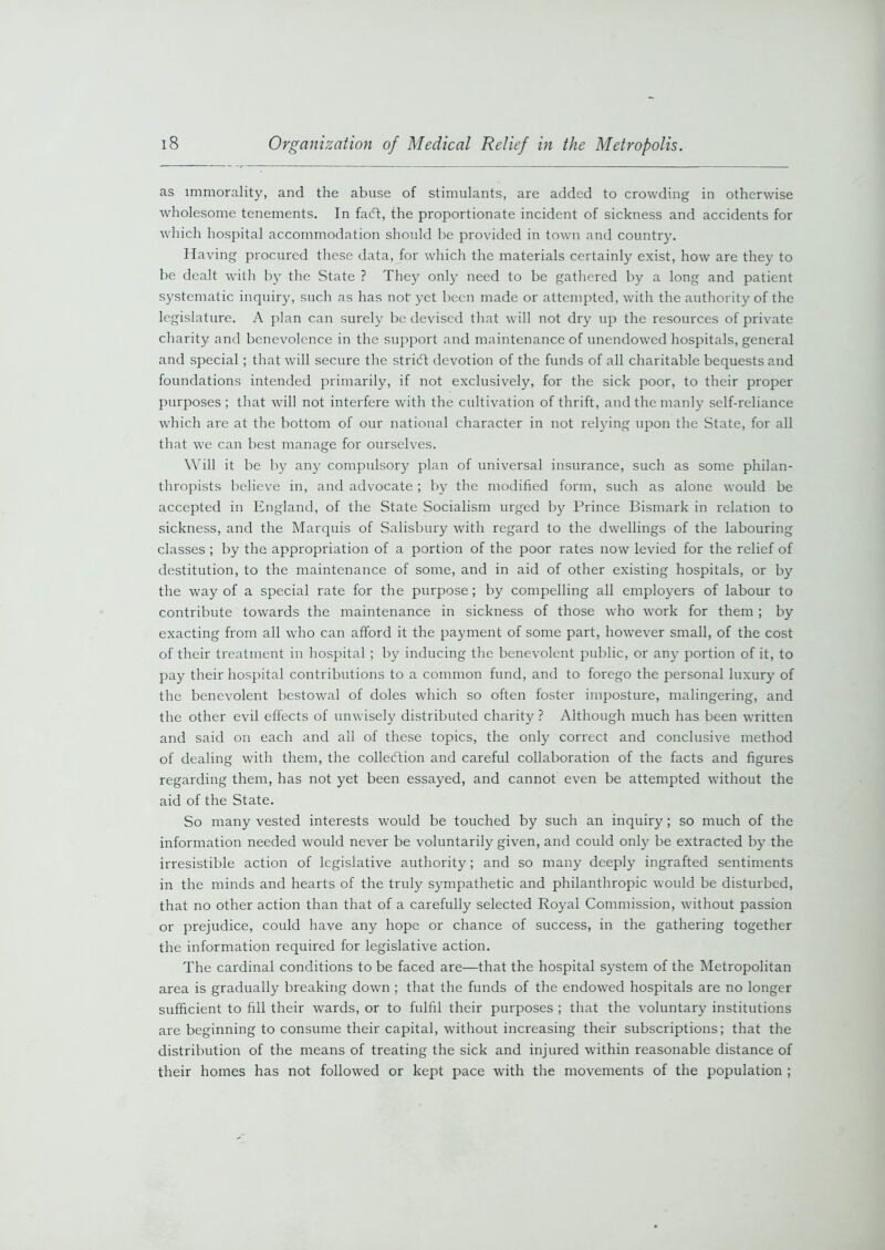 as immorality, and the abuse of stimulants, are added to crowding in otherwise wholesome tenements. In facft, the proportionate incident of sickness and accidents for which hospital accommodation should be provided in town and country. Having procured these data, for which the materials certainly exist, how are they to be dealt with by the State ? They only need to be gathered by a long and patient systematic inquiry, such as has not yet been made or attempted, with the authority of the legislature. A plan can surely be devised that will not dry up the resources of private charity and benevolence in the support and maintenance of unendowed hospitals, general and special ; that will secure the stricft devotion of the funds of all charitable bequests and foundations intended primarily, if not exclusively, for the sick poor, to their proper purposes ; that will not interfere with the cultivation of thrift, and the manly self-reliance which are at the bottom of our national character in not relying upon the State, for all that we can best manage for ourselves. Will it be by any compulsory plan of universal insurance, such as some philan- thropists believe in, and advocate; by the modified form, such as alone would be accepted in England, of the State Socialism urged by Prince Bismark in relation to sickness, and the Marquis of Salisbury with regard to the dwellings of the labouring classes ; by the appropriation of a portion of the poor rates now levied for the relief of destitution, to the maintenance of some, and in aid of other existing hospitals, or by the way of a special rate for the purpose ; by compelling all employers of labour to contribute towards the maintenance in sickness of those who work for them ; by exacting from all who can afford it the payment of some part, however small, of the cost of their treatment in hospital ; by inducing the benevolent public, or any portion of it, to pay their hospital contributions to a common fund, and to forego the personal luxury of the benevolent bestowal of doles which so often foster imposture, malingering, and the other evil effects of unwisely distributed charity ? Although much has been written and said on each and all of these topics, the only correct and conclusive method of dealing with them, the collection and careful collaboration of the facts and figures regarding them, has not yet been essayed, and cannot even be attempted without the aid of the State. So many vested interests would be touched by such an inquiry; so much of the information needed would never be voluntarily given, and could only be extracted by the irresistible action of legislative authority; and so many deeply ingrafted sentiments in the minds and hearts of the truly sympathetic and philanthropic would be disturbed, that no other action than that of a carefully selected Royal Commission, without passion or prejudice, could have any hope or chance of success, in the gathering together the information required for legislative action. The cardinal conditions to be faced are—that the hospital system of the Metropolitan area is gradually breaking down ; that the funds of the endowed hospitals are no longer sufficient to fill their wards, or to fulfil their purposes ; that the voluntary institutions are beginning to consume their capital, without increasing their subscriptions; that the distribution of the means of treating the sick and injured within reasonable distance of their homes has not followed or kept pace with the movements of the population ;