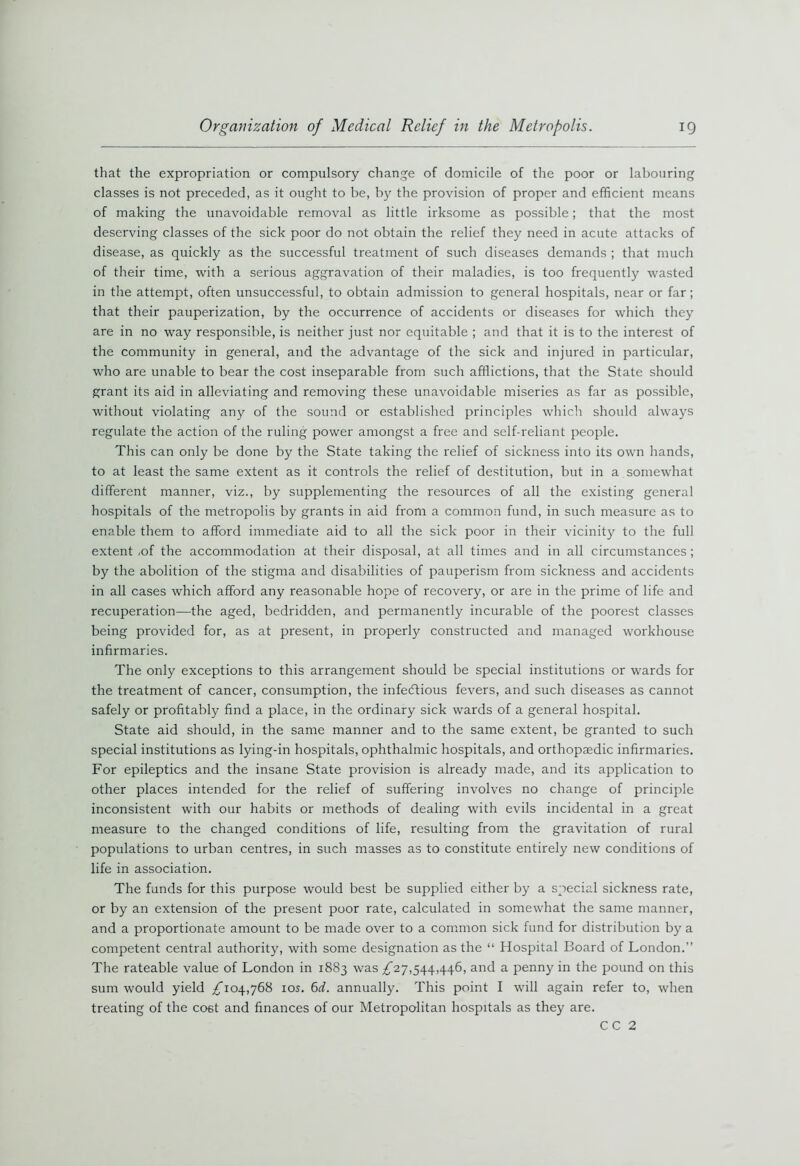 that the expropriation or compulsory change of domicile of the poor or labouring classes is not preceded, as it ought to be, by the provision of proper and efficient means of making the unavoidable removal as little irksome as possible; that the most deserving classes of the sick poor do not obtain the relief they need in acute attacks of disease, as quickly as the successful treatment of such diseases demands ; that much of their time, with a serious aggravation of their maladies, is too frequently wasted in the attempt, often unsuccessful, to obtain admission to general hospitals, near or far ; that their pauperization, by the occurrence of accidents or diseases for which they are in no way responsible, is neither just nor equitable ; and that it is to the interest of the community in general, and the advantage of the sick and injured in particular, who are unable to bear the cost inseparable from such afflictions, that the State should grant its aid in alleviating and removing these unavoidable miseries as far as possible, without violating any of the sound or established principles which should always regulate the action of the ruling power amongst a free and self-reliant people. This can only be done by the State taking the relief of sickness into its own hands, to at least the same extent as it controls the relief of destitution, but in a somewhat different manner, viz., by supplementing the resources of all the existing general hospitals of the metropolis by grants in aid from a common fund, in such measure as to enable them to afford immediate aid to all the sick poor in their vicinity to the full extent ,of the accommodation at their disposal, at all times and in all circumstances ; by the abolition of the stigma and disabilities of pauperism from sickness and accidents in all cases which afford any reasonable hope of recovery, or are in the prime of life and recuperation—the aged, bedridden, and permanently incurable of the poorest classes being provided for, as at present, in properly constructed and managed workhouse infirmaries. The only exceptions to this arrangement should be special institutions or wards for the treatment of cancer, consumption, the infectious fevers, and such diseases as cannot safely or profitably find a place, in the ordinary sick wards of a general hospital. State aid should, in the same manner and to the same extent, be granted to such special institutions as lying-in hospitals, ophthalmic hospitals, and orthopaedic infirmaries. For epileptics and the insane State provision is already made, and its application to other places intended for the relief of suffering involves no change of principle inconsistent with our habits or methods of dealing with evils incidental in a great measure to the changed conditions of life, resulting from the gravitation of rural populations to urban centres, in such masses as to constitute entirely new conditions of life in association. The funds for this purpose would best be supplied either by a special sickness rate, or by an extension of the present poor rate, calculated in somewhat the same manner, and a proportionate amount to be made over to a common sick fund for distribution by a competent central authority, with some designation as the “ Hospital Board of London.” The rateable value of London in 1883 was ^27,544,446, and a penny in the pound on this sum would yield /T04,768 10s. 6d. annually. This point I will again refer to, when treating of the cost and finances of our Metropolitan hospitals as they are. CC 2