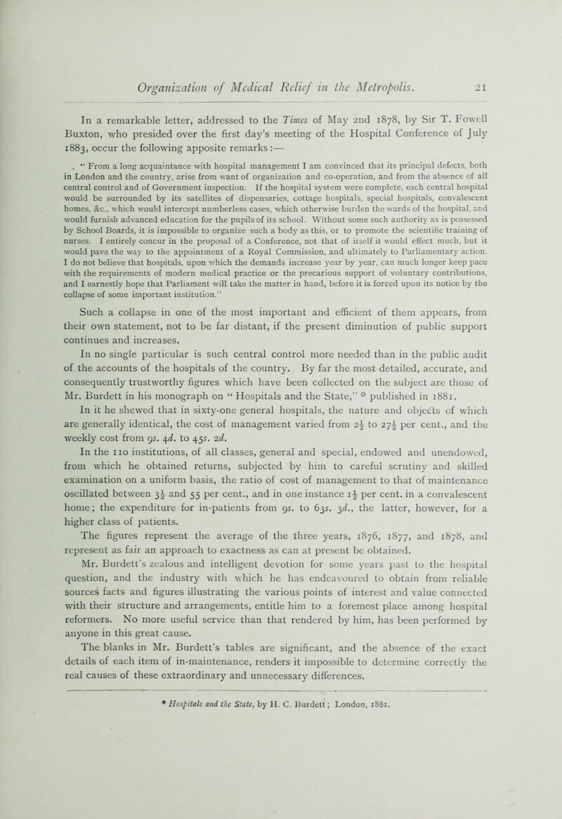 In a remarkable letter, addressed to the Times of May 2nd 1878, by Sir T. Fowell Buxton, who presided over the first day’s meeting of the Hospital Conference of July 1883, occur the following apposite remarks:— . “ From a long acquaintance with hospital management I am convinced that its principal defects, both in London and the country, arise from want of organization and co-operation, and from the absence of all central control and of Government inspection. If the hospital system were complete, each central hospital would be surrounded by its satellites of dispensaries, cottage hospitals, special hospitals, convalescent homes, &c., which would intercept numberless cases, which otherwise burden the wards of the hospital, ar.d would furnish advanced education for the pupils of its school. Without some such authority as is possessed by School Boards, it is impossible to organize such a body as this, or to promote the scientific training of nurses. I entirely concur in the proposal of a Conference, not that of itself it would effect much, but it would pave the way to the appointment of a Royal Commission, and ultimately to Parliamentary action. I do not believe that hospitals, upon which the demands increase year by year, can much longer keep pace with the requirements of modern medical practice or the precarious support of voluntary contributions, and I earnestly hope that Parliament will take the matter in hand, before it is forced upon its notice by the collapse of some important institution.” Such a collapse in one of the most important and efficient of them appears, from their own statement, not to be far distant, if the present diminution of public support continues and increases. In no single particular is such central control more needed than in the public audit of the accounts of the hospitals of the country. By far the most detailed, accurate, and consequently trustworthy figures which have been collected on the subject are those of Mr. Burdett in his monograph on “ Hospitals and the State,” ° published in 1881. In it he shewed that in sixty-one general hospitals, the nature and objects of which are generally identical, the cost of management varied from 2\ to 27J per cent., and the weekly cost from 9s. 4d. to 45s. 2d. In the no institutions, of all classes, general and special, endowed and unendowed, from which he obtained returns, subjected by him to careful scrutiny and skilled examination on a uniform basis, the ratio of cost of management to that of maintenance oscillated between 3J and 55 per cent., and in one instance i-J per cent, in a convalescent home; the expenditure for in-patients from 9s. to 63s. 3d., the latter, however, for a higher class of patients. The figures represent the average of the three years, 1876, 1877, and 1878, and represent as fair an approach to exactness as can at present be obtained. Mr. Burdett’s zealous and intelligent devotion for some years past to the hospital question, and the industry with which he has endeavoured to obtain from reliable sources facts and figures illustrating the various points of interest and value connected with their structure and arrangements, entitle him to a foremost place among hospital reformers. No more useful service than that rendered by him, has been performed by anyone in this great cause. The blanks in Mr. Burdett’s tables are significant, and the absence of the exact details of each item of in-maintenance, renders it impossible to determine correctly the real causes of these extraordinary and unnecessary differences. * Hospitals and the State, by H. C. Burdett; London, 1881.