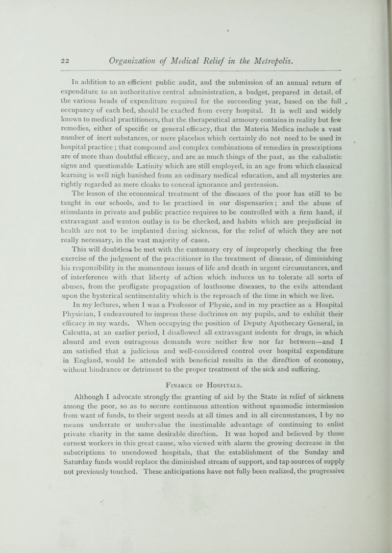 In addition to an efficient public audit, and the submission of an annual return of expenditure to an authoritative central administration, a budget, prepared in detail, of the various heads of expenditure required for the succeeding year, based on the full . occupancy of each bed, should be exacted from every hospital. It is well and widely known to medical practitioners, that the therapeutical armoury contains in reality but few remedies, either of specific or general efficacy, that the Materia Medica include a vast number of inert substances, or mere placebos which certainly do not need to be used in hospital practice ; that compound and complex combinations of remedies in prescriptions are of more than doubtful efficacy, and are as much things of the past, as the cabalistic signs and questionable Latinity which are still employed, in an age from which classical learning is well nigh banished from an ordinary medical education, and all mysteries are rightly regarded as mere cloaks to conceal ignorance and pretension. The lesson of the economical treatment of the diseases of the poor has still to be taught in our schools, and to be practised in our dispensaries; and the abuse of stimulants in private and public practice requires to be controlled with a firm hand, if extravagant and wanton outlay is to be checked, and habits which are prejudicial in health are not to be implanted during sickness, for the relief of which they are not really necessary, in the vast majority of cases. This will doubtless be met with the customary cry of improperly checking the free exercise of the judgment of the practitioner in the treatment of disease, of diminishing his responsibility in the momentous issues of life and death in urgent circumstances, and of interference with that liberty of action which induces us to tolerate all sorts of abuses, from the profligate propagation of loathsome diseases, to the evils attendant upon the hysterical sentimentality which is the reproach of the time in which we live. In my lectures, when I was a Professor of Physic, and in my practice as a Hospital Physician, I endeavoured to impress these doctrines on my pupils, and to exhibit their efficacy in my wards. When occupying the position of Deputy Apothecary General, in Calcutta, at an earlier period, I disallowed all extravagant indents for drugs, in which absurd and even outrageous demands were neither few nor far between—and I am satisfied that a judicious and well-considered control over hospital expenditure in England, would be attended with beneficial results in the direiftion of economy, without hindrance or detriment to the proper treatment of the sick and suffering. Finance of Hospitals. Although I advocate strongly the granting of aid by the State in relief of sickness among the poor, so as to secure continuous attention without spasmodic intermission from want of funds, to their urgent needs at all times and in all circumstances, I by no means underrate or undervalue the inestimable advantage of continuing to enlist private charity in the same desirable direction. It was hoped and believed by those earnest workers in this great cause, who viewed with alarm the growing decrease in the subscriptions to unendowed hospitals, that the establishment of the Sunday and Saturday funds would replace the diminished stream of support, and tap sources of supply not previously touched. These anticipations have not fully been realized, the progressive