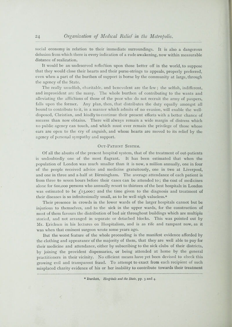 social economy in relation to their immediate surroundings. It is also a dangerous delusion from which there is every indication of a rude awakening, now within measurable distance of realization. It would be an undeserved reflection upon those better off in the world, to suppose that they would close their hearts and their purse-strings to appeals, properly preferred, even when a part of the burthen of support is borne by the community at large, through the agency of the State. The really unselfish, charitable, and benevolent are the few ; the selfish, indifferent, and improvident are the many. The whole burthen of contributing to the wants and alleviating the afflictions of those of the poor who do not recruit the army of paupers, falls upon the former. Any plan, then, that distributes the duty equally amongst all bound to contribute to it, in a manner which admits of no evasion, will enable the well- disposed, Christian, and kindly to continue their present efforts with abetter chance of success than now obtains. There will always remain a wdde margin of distress which no public agency can touch, and which must ever remain the privilege of those vdiose ears are open to the cry of anguish, and whose hearts are moved to its relief by the agency of personal sympathy and support. Out-Patient System. Of all the abuses of the present hospital system, that of the treatment of out-patients is undoubtedly one of the most flagrant. It has been estimated that w’hen the population of London was much smaller than it is now, a million annually, one in four of the people received advice and medicine gratuitously, one in two at Liverpool, and one in three and a-half at Birmingham. The average attendance of each patient is from three to seven hours before their cases can be attended to; the cost of medicines alone for 600,000 persons who annually resort to thirteen of the best hospitals in London vras estimated to be £15,000'. and the time given to the diagnosis and treatment of their diseases is so infinitesimally small, as to be well nigh valueless.* Their presence in crowds in the lower wards of the larger hospitals cannot but be injurious to themselves, and to the sick in the upper wards, for the construction of most of them favours the distribution of bad air throughout buildings which are multiple storied, and not arranged in separate or detached blocks. This was pointed out by Mr. IJrichsen in his lectures on Hospitalism, and is as rife and rampant now, as it wras when that eminent surgeon wrote some years ago. But the worst feature of the whole proceeding is the manifest evidence afforded by the clothing and appearance of the majority of them, that they are well able to pay for their medicine and attendance, either by subscribing to the sick clubs of their districts, by joining the provident dispensaries, or being attended at home by the general practitioners in their vicinity. No efficient means have yet been devised to check this growing evil and transparent fraud. To attempt to exact from each recipient of such misplaced charity evidence of his or her inability to contribute towards their treatment