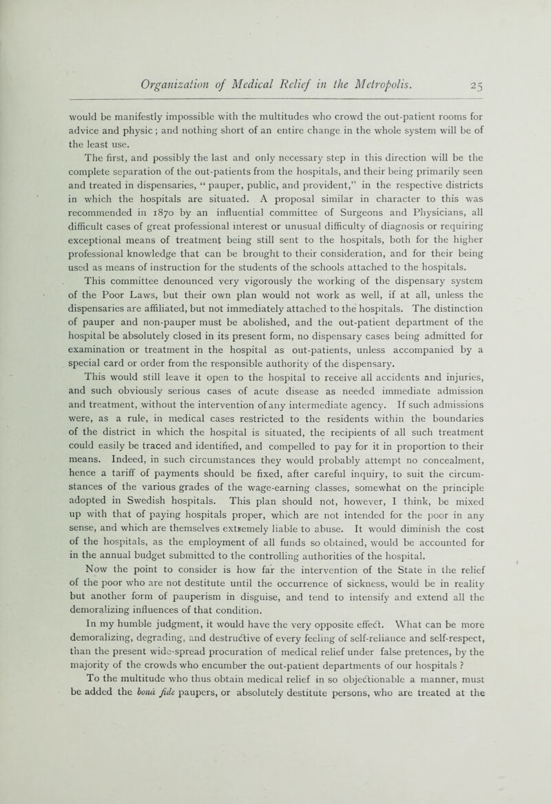 would be manifestly impossible with the multitudes who crowd the out-patient rooms for advice and physic; and nothing short of an entire change in the whole system will be of the least use. The first, and possibly the last and only necessary step in this direction will be the complete separation of the out-patients from the hospitals, and their being primarily seen and treated in dispensaries, “ pauper, public, and provident,” in the respective districts in which the hospitals are situated. A proposal similar in character to this was recommended in 1870 by an influential committee of Surgeons and Physicians, all difficult cases of great professional interest or unusual difficulty of diagnosis or requiring exceptional means of treatment being still sent to the hospitals, both for the higher professional knowledge that can be brought to their consideration, and for their being used as means of instruction for the students of the schools attached to the hospitals. This committee denounced very vigorously the working of the dispensary system of the Poor Laws, but their own plan would not work as well, if at all, unless the dispensaries are affiliated, but not immediately attached to the hospitals. The distinction of pauper and non-pauper must be abolished, and the out-patient department of the hospital be absolutely closed in its present form, no dispensary cases being admitted for examination or treatment in the hospital as out-patients, unless accompanied by a special card or order from the responsible authority of the dispensary. This would still leave it open to the hospital to receive all accidents and injuries, and such obviously serious cases of acute disease as needed immediate admission and treatment, without the intervention of any intermediate agency. If such admissions were, as a rule, in medical cases restricted to the residents within the boundaries of the district in which the hospital is situated, the recipients of all such treatment could easily be traced and identified, and compelled to pay for it in proportion to their means. Indeed, in such circumstances they would probably attempt no concealment, hence a tariff of payments should be fixed, after careful inquiry, to suit the circum- stances of the various grades of the wage-earning classes, somewhat on the principle adopted in Swedish hospitals. This plan should not, however, I think, be mixed up with that of paying hospitals proper, which are not intended for the poor in any sense, and which are themselves extremely liable to abuse. It would diminish the cost of the hospitals, as the employment of all funds so obtained, would be accounted for in the annual budget submitted to the controlling authorities of the hospital. Now the point to consider is how far the intervention of the State in the relief of the poor who are not destitute until the occurrence of sickness, would be in reality but another form of pauperism in disguise, and tend to intensify and extend all the demoralizing influences of that condition. In my humble judgment, it would have the very opposite effeCt. What can be more demoralizing, degrading, and destructive of every feeling of self-reliance and self-respect, than the present wide-spread procuration of medical relief under false pretences, by the majority of the crowds who encumber the out-patient departments of our hospitals ? To the multitude who thus obtain medical relief in so objectionable a manner, must be added the bond fide paupers, or absolutely destitute persons, who are treated at the