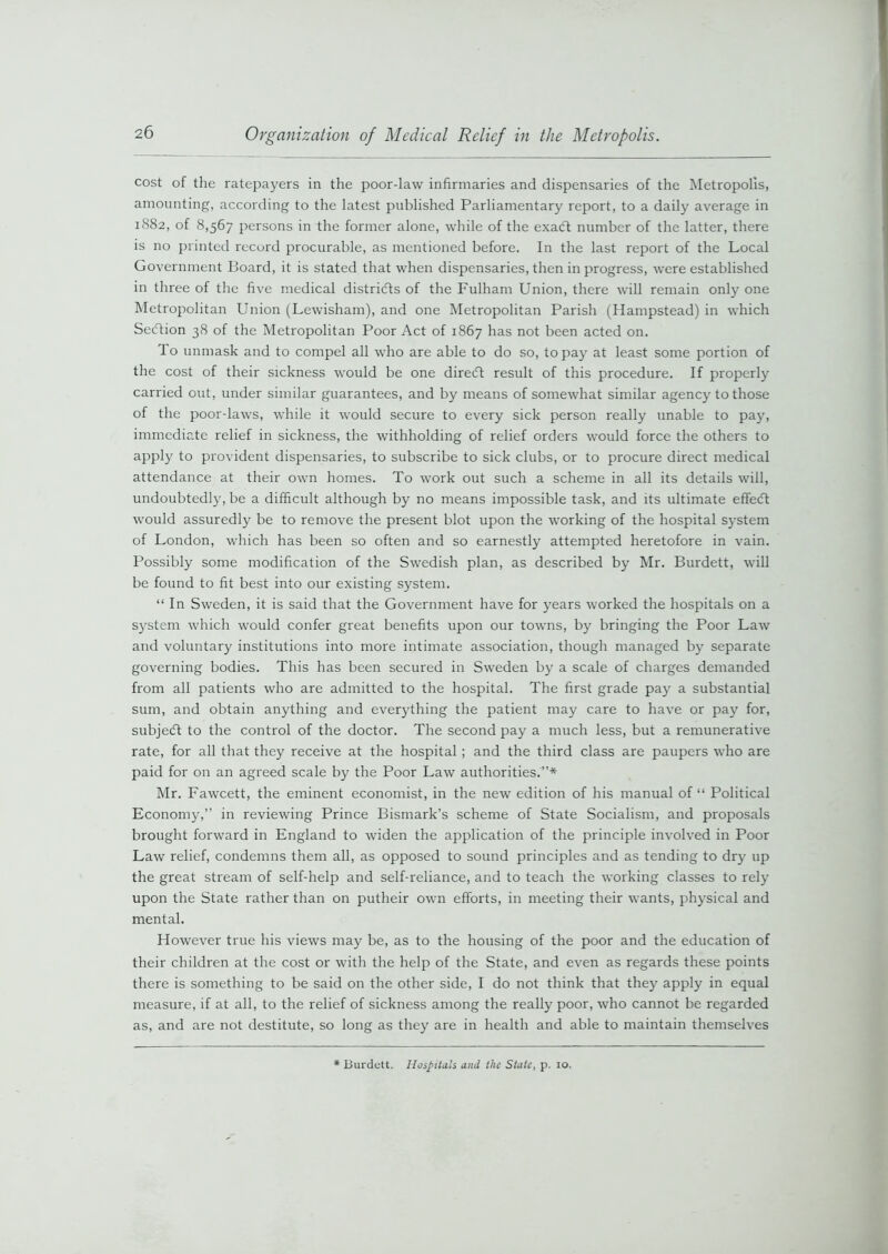 cost of the ratepayers in the poor-law infirmaries and dispensaries of the Metropolis, amounting, according to the latest published Parliamentary report, to a daily average in 1882, of 8,567 persons in the former alone, while of the exadt number of the latter, there is no printed record procurable, as mentioned before. In the last report of the Local Government Board, it is stated that when dispensaries, then in progress, were established in three of the five medical districts of the Fulham Union, there will remain only one Metropolitan Union (Lewisham), and one Metropolitan Parish (Hampstead) in which Sedtion 38 of the Metropolitan Poor Act of 1867 has not been acted on. To unmask and to compel all who are able to do so, to pay at least some portion of the cost of their sickness would be one diredt result of this procedure. If property carried out, under similar guarantees, and by means of somewhat similar agency to those of the poor-laws, while it would secure to every sick person realty unable to pay, immediate relief in sickness, the withholding of relief orders would force the others to apply to provident dispensaries, to subscribe to sick clubs, or to procure direct medical attendance at their own homes. To work out such a scheme in all its details will, undoubtedly, be a difficult although by no means impossible task, and its ultimate effedt would assuredly be to remove the present blot upon the working of the hospital system of London, which has been so often and so earnestly attempted heretofore in vain. Possibly some modification of the Swedish plan, as described by Mr. Burdett, will be found to fit best into our existing system. “ In Sweden, it is said that the Government have for years worked the hospitals on a system which would confer great benefits upon our towns, by bringing the Poor Law and voluntary institutions into more intimate association, though managed by separate governing bodies. This has been secured in Sweden by a scale of charges demanded from all patients who are admitted to the hospital. The first grade pay a substantial sum, and obtain anything and everything the patient may care to have or pay for, subject to the control of the doctor. The second pay a much less, but a remunerative rate, for all that they receive at the hospital ; and the third class are paupers who are paid for on an agreed scale by the Poor Law authorities.”* Mr. Fawcett, the eminent economist, in the new edition of his manual of “ Political Economy,” in reviewing Prince Bismark’s scheme of State Socialism, and proposals brought forward in England to widen the application of the principle involved in Poor Law relief, condemns them all, as opposed to sound principles and as tending to dry up the great stream of self-help and self-reliance, and to teach the working classes to rely upon the State rather than on putheir own efforts, in meeting their wants, physical and mental. However true his views may be, as to the housing of the poor and the education of their children at the cost or with the help of the State, and even as regards these points there is something to be said on the other side, I do not think that they apply in equal measure, if at all, to the relief of sickness among the realty poor, who cannot be regarded as, and are not destitute, so long as they are in health and able to maintain themselves