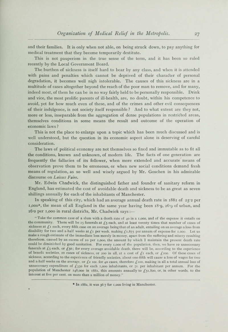 and their families. It is only when not able, on being struck down, to pay anything for medical treatment that they become temporarily destitute. This is not pauperism in the true sense of the term, and it has been so ruled recently by the Local Government Board. The burthen of sickness is itself hard to bear by any class, and when it is attended with pains and penalties which cannot be deprived of their character of personal degradation, it becomes well nigh intolerable. The causes of this sickness are in a multitude of cases altogether beyond the reach of the poor man to remove, and for many, indeed most, of them he can be in no way fairly held to be personally responsible. Drink and vice, the most prolific parents of ill-health, are, no doubt, within his competence to avoid, yet for how much even of these, and of the crimes and other evil consequences of their indulgence, is not society itself responsible ? And to what extent are they not, more or less, inseparable from the aggregation of dense populations in restricted areas, themselves conditions in some means the result and outcome of the operation of economic laws ? This is not the place to enlarge upon a topic which has been much discussed and is well understood, but the question in its economic aspect alone is deserving of careful consideration. The laws of political economy are not themselves so fixed and immutable as to fit all the conditions, known and unknown, of modern life. The facts of one generation are frequently the fallacies of its follower, when more extended and accurate means of observation prove them to be erroneous, or when new social conditions demand fresh means of regulation, as so well and wisely argued by Mr. Goschen in his admirable discourse on Laissez Faire. Mr. Edwin Chadwick, the distinguished father and founder of sanitary reform in England, has estimated the cost of avoidable death and sickness to be as great as seven shillings annually for each of the inhabitants of Manchester. In speaking of this city, which had an average annual death rate in 1881 of 25-2 per 1,000*, the mean of all England in the same year having been 18-9, 26-9 of urban, and 16-0 per 1,000 in rural districts, Mr. Chadwick says :— “ Take the common case of a slum with a death rate of 40 in a i,ooo, and of the expense it entails on the community. There will be 25 funerals at £5 each, and at least twenty times that number of cases of sickness at £1 each, every fifth case on an average being that of an adult, entailing on an average a loss from disability for two and a-half weeks at £1 per week, making £1,875 per annum of expense for 1,000. Let us make a rough estimate of the immediate loss merely in money, apart from the suffering and misery resulting therefrom, caused by an excess of 10 per 1,000, the amount by which I maintain the present death rate could be diminished by good sanitation. For every 1,000 of the population, then, we have 10 unnecessary funerals at £5 each, or £50; for every average avoidable death, there will be, according to the experience of benefit societies, 20 cases of sickness, or 200 in all, at a cost of £1 each, or £200. Of these cases of sickness, according to the experience of friendly societies, about one-fifth will cause a loss of wages for two and a-half weeks on the average, or £2 10s. for 40 cases, therefore £100, making in all a total annual loss of unnecessary expenditure of £350 for each 1,000 inhabitants, or ys. per inhabitant per annum. For the population of Manchester 148,000 in 1881, this amounts annually to £51,800, or, in other words, to the interest at five per cent, on more than a million of money.” * In 1882, it was 367 for 1,000 living in Manchester.