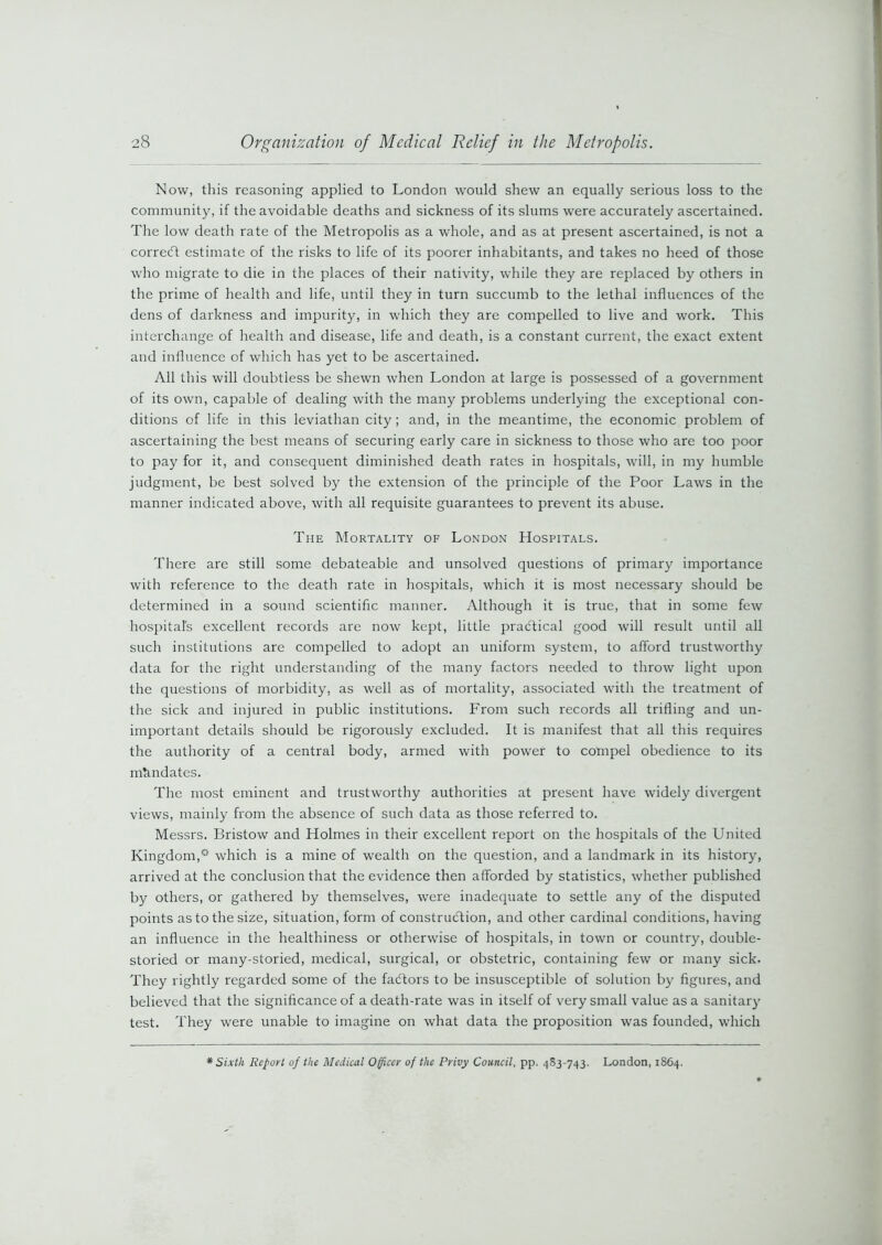 Now, this reasoning applied to London would shew an equally serious loss to the community, if the avoidable deaths and sickness of its slums were accurately ascertained. The low death rate of the Metropolis as a whole, and as at present ascertained, is not a correct estimate of the risks to life of its poorer inhabitants, and takes no heed of those who migrate to die in the places of their nativity, while they are replaced by others in the prime of health and life, until they in turn succumb to the lethal influences of the dens of darkness and impurity, in which they are compelled to live and work. This interchange of health and disease, life and death, is a constant current, the exact extent and influence of which has yet to be ascertained. All this will doubtless be shewn when London at large is possessed of a government of its own, capable of dealing with the many problems underlying the exceptional con- ditions of life in this leviathan city ; and, in the meantime, the economic problem of ascertaining the best means of securing early care in sickness to those who are too poor to pay for it, and consequent diminished death rates in hospitals, will, in my humble judgment, be best solved by the extension of the principle of the Poor Laws in the manner indicated above, with all requisite guarantees to prevent its abuse. The Mortality of London Hospitals. There are still some debateable and unsolved questions of primary importance with reference to the death rate in hospitals, which it is most necessary should be determined in a sound scientific manner. Although it is true, that in some few hospital's excellent records are now kept, little practical good will result until all such institutions are compelled to adopt an uniform system, to afford trustworthy data for the right understanding of the many factors needed to throw light upon the questions of morbidity, as well as of mortality, associated with the treatment of the sick and injured in public institutions. From such records all trifling and un- important details should be rigorously excluded. It is manifest that all this requires the authority of a central body, armed with power to compel obedience to its mandates. The most eminent and trustworthy authorities at present have widely divergent views, mainly from the absence of such data as those referred to. Messrs. Bristow and Holmes in their excellent report on the hospitals of the United Kingdom,0 which is a mine of wealth on the question, and a landmark in its history, arrived at the conclusion that the evidence then afforded by statistics, whether published by others, or gathered by themselves, were inadequate to settle any of the disputed points as to the size, situation, form of construction, and other cardinal conditions, having an influence in the healthiness or otherwise of hospitals, in town or country, double- storied or many-storied, medical, surgical, or obstetric, containing few or many sick. They rightly regarded some of the fadtors to be insusceptible of solution by figures, and believed that the significance of a death-rate was in itself of very small value as a sanitary test. They were unable to imagine on what data the proposition was founded, which Sixth Report of the Medical Officer of the Privy Council, pp. 483-743. London, 1864.