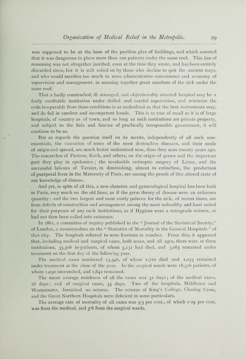 was supposed to be at the base of the pavilion plan of buildings, and which asserted that it was dangerous to place more than 100 patients under the same roof. This line of reasoning was not altogether justified, even at the time they wrote, and has been entirely discarded since, but it is still relied on by those who decline to quit the ancient ways, and who would sacrifice too much to mere administrative convenience and economy of supervision and management, in massing together great numbers of the sick under the same roof. That a badly constructed, ill arranged, and objectionably situated hospital may be a fairly creditable institution under skilled and careful supervision, and minimise the evils inseparable from those conditions is as undoubted as that the best instruments may, and do fail in careless and incompetent hands. This is as true of small as it is of large hospitals, of country as of town, and so long as such institutions are private property, and subje<5t to the fads and fancies of pracftically irresponsible government, it will continue to be so. But as regards the question itself on its merits, independently of all such non- essentials, the causation of some of the most destructive diseases, and their mode of origin and spread, are much better understood now, than they were twenty years ago. The researches of Pasteur, Koch, and others, on the origin of germs and the important •part they play in epidemics ; the invaluable antiseptic surgery of Lister, and the successful labours of Tarnier, in diminishing, almost to extinction, the production of puerperal fever in the Maternity of Paris, are among the proofs of this altered state of our knowledge of disease. And yet, in spite of all this, a new obstetric and gynaecological hospital has been built in Paris, very much on the old lines, as if the germ theory of disease were an unknown quantity; and the two largest and most costly palaces for the sick, of recent times, are from defeats of construction and arrangement among the most unhealthy and least suited for their purposes of any such institutions, as if Hygiene were a retrograde science, or had not then been called into existence. In 1861, a committee of inquiry published in the “ Journal of the Statistical Society,” of London, a memorandum on the “ Statistics of Mortality in the General Hospitals ’’ of that city. The hospitals referred to were fourteen in number. From this, it appeared that, including medical and surgical cases, both sexes, and all ages, there were in these institutions, 35,506 in-patients, of whom 3,131 had died, and 3,065 remained under treatment on the first day of the following year. The medical cases numbered 13,346, of whom 1,710 died and 1,053 remained under treatment at the close of the year. In the surgical wards were 18,326 patients, of whom 1,030 succumbed, and 1,642 remained. The mean average residence of all the cases was 31 days ; of the medical cases, 28 days ; and of surgical cases, 35 days. Two of the hospitals, Middlesex and Westminster, furnished no returns. The returns of King’s College, Charing Cross, and the Great Northern Hospitals were deficient in some particulars. The average rate of mortality of all cases was 9-5 per cent., of which 1-29 per cent, was from the medical, and 5-6 from the surgical wards.