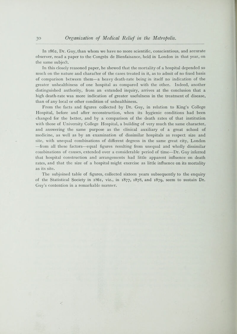 In 1862, Dr. Guy, than whom we have no more scientific, conscientious, and accurate observer, read a paper to the Congres de Bienfaisance, held in London in that year, on the same subject. In this closely reasoned paper, he shewed that the mortality of a hospital depended so much on the nature and character of the cases treated in it, as to admit of no fixed basis of comparison between them—a heavy death-rate being in itself no indication of the greater unhealthiness of one hospital as compared with the other. Indeed, another distinguished authority, from an extended inquiry, arrives at the conclusion that a high death-rate was more indication of greater usefulness in the treatment of disease, than of any local or other condition of unhealthiness. From the facts and figures collected by Dr. Guy, in relation to King’s College Hospital, before and after reconstruction, when its hygienic conditions had been changed for the better, and by a comparison of the death rates of that institution with those of University College Hospital, a building of very much the same character, and answering the same purpose as the clinical auxiliary of a great school of medicine, as well as by an examination of dissimilar hospitals as respect size and site, with unequal combinations of different degress in the same great city, London —from all these factors—equal figures resulting from unequal and wholly dissimilar combinations of causes, extended over a considerable period of time—Dr. Guy inferred that hospital construction and arrangements had little apparent influence on death rates, and that the size of a hospital might exercise as little influence on its mortality as its site. The subjoined table of figures, collected sixteen years subsequently to the enquiry of the Statistical Society in 1861, viz., in 1877, 1878, and 1879, seem to sustain Dr. Guy’s contention in a remarkable manner.