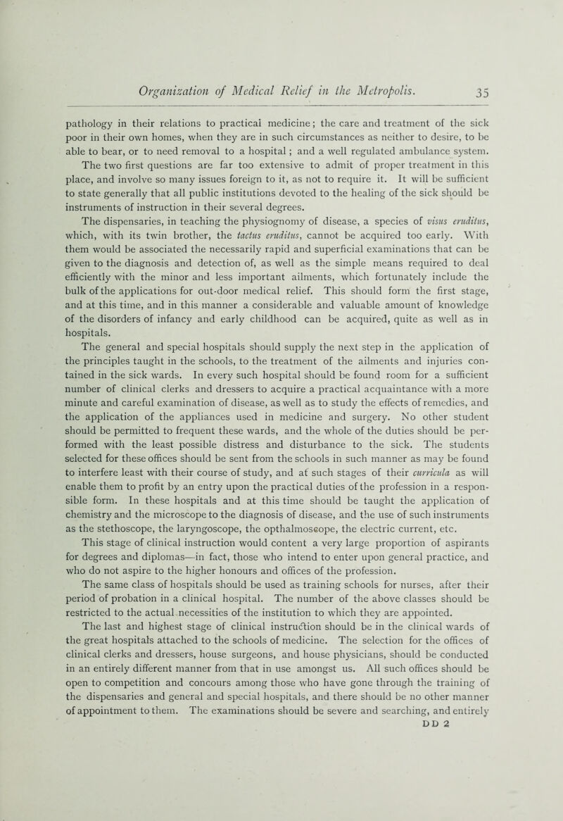 pathology in their relations to practical medicine; the care and treatment of the sick poor in their own homes, when they are in such circumstances as neither to desire, to be able to bear, or to need removal to a hospital; and a well regulated ambulance system. The two first questions are far too extensive to admit of proper treatment in this place, and involve so many issues foreign to it, as not to require it. It will be sufficient to state generally that all public institutions devoted to the healing of the sick should be instruments of instruction in their several degrees. The dispensaries, in teaching the physiognomy of disease, a species of visits erudiiits, which, with its twin brother, the tactus eruditus, cannot be acquired too early. With them would be associated the necessarily rapid and superficial examinations that can be given to the diagnosis and detection of, as well as the simple means required to deal efficiently with the minor and less important ailments, which fortunately include the bulk of the applications for out-door medical relief. This should form the first stage, and at this time, and in this manner a considerable and valuable amount of knowledge of the disorders of infancy and early childhood can be acquired, quite as well as in hospitals. The general and special hospitals should supply the next step in the application of the principles taught in the schools, to the treatment of the ailments and injuries con- tained in the sick wards. In every such hospital should be found room for a sufficient number of clinical clerks and dressers to acquire a practical acquaintance with a more minute and careful examination of disease, as well as to study the effects of remedies, and the application of the appliances used in medicine and surgery. No other student should be permitted to frequent these wards, and the whole of the duties should be per- formed with the least possible distress and disturbance to the sick. The students selected for these offices should be sent from the schools in such manner as may be found to interfere least with their course of study, and af such stages of their curricula as will enable them to profit by an entry upon the practical duties of the profession in a respon- sible form. In these hospitals and at this time should be taught the application of chemistry and the microscope to the diagnosis of disease, and the use of such instruments as the stethoscope, the laryngoscope, the opthalmoseope, the electric current, etc. This stage of clinical instruction would content a very large proportion of aspirants for degrees and diplomas—in fact, those who intend to enter upon general practice, and who do not aspire to the higher honours and offices of the profession. The same class of hospitals should be used as training schools for nurses, after their period of probation in a clinical hospital. The number of the above classes should be restricted to the actual necessities of the institution to which they are appointed. The last and highest stage of clinical instruction should be in the clinical wards of the great hospitals attached to the schools of medicine. The selection for the offices of clinical clerks and dressers, house surgeons, and house physicians, should be conducted in an entirely different manner from that in use amongst us. All such offices should be open to competition and concours among those who have gone through the training of the dispensaries and general and special hospitals, and there should be no other manner of appointment to them. The examinations should be severe and searching, and entirely DD 2