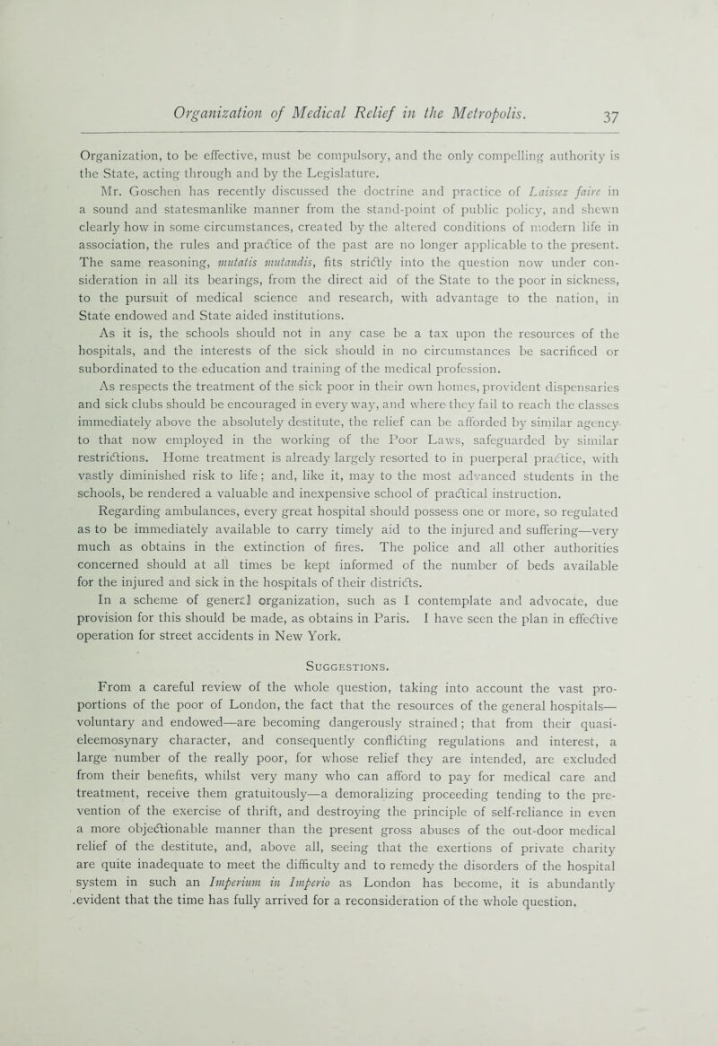 Organization, to be effective, must be compulsory, and the only compelling authority is the State, acting through and by the Legislature. Mr. Goschen has recently discussed the doctrine and practice of Laissez fairc in a sound and statesmanlike manner from the stand-point of public policy, and shewn clearly how in some circumstances, created by the altered conditions of modern life in association, the rules and practice of the past are no longer applicable to the present. The same reasoning, mutatis mutandis, fits strictly into the question now under con- sideration in all its bearings, from the direct aid of the State to the poor in sickness, to the pursuit of medical science and research, with advantage to the nation, in State endowed and State aided institutions. As it is, the schools should not in any case be a tax upon the resources of the hospitals, and the interests of the sick should in no circumstances be sacrificed or subordinated to the education and training of the medical profession. As respects the treatment of the sick poor in their own homes, provident dispensaries and sick clubs should be encouraged in every way, and where they fail to reach the classes immediately above the absolutely destitute, the relief can be afforded by similar agency to that now employed in the working of the Poor Laws, safeguarded by similar restrictions. Home treatment is already largely resorted to in puerperal practice, with vastly diminished risk to life; and, like it, may to the most advanced students in the schools, be rendered a valuable and inexpensive school of practical instruction. Regarding ambulances, every great hospital should possess one or more, so regulated as to be immediately available to carry timely aid to the injured and suffering—very much as obtains in the extinction of fires. The police and all other authorities concerned should at all times be kept informed of the number of beds available for the injured and sick in the hospitals of their districts. In a scheme of genercl organization, such as I contemplate and advocate, due provision for this should be made, as obtains in Paris. I have seen the plan in effective operation for street accidents in New York. Suggestions. From a careful review of the whole question, taking into account the vast pro- portions of the poor of London, the fact that the resources of the general hospitals— voluntary and endowed—are becoming dangerously strained ; that from their quasi- eleemosynary character, and consequently conflicting regulations and interest, a large number of the really poor, for whose relief they are intended, are excluded from their benefits, whilst very many who can afford to pay for medical care and treatment, receive them gratuitously—a demoralizing proceeding tending to the pre- vention of the exercise of thrift, and destroying the principle of self-reliance in even a more objectionable manner than the present gross abuses of the out-door medical relief of the destitute, and, above all, seeing that the exertions of private charity are quite inadequate to meet the difficulty and to remedy the disorders of the hospital system in such an Itnperium in Imperio as London has become, it is abundantly .evident that the time has fully arrived for a reconsideration of the whole question.