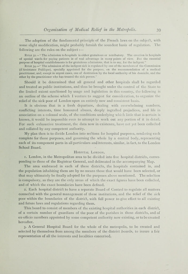 The adoption of the fundamental principle of the French laws on the subjeCt, with some slight modification, might probably furnish the soundest basis of regulation. The following are the rules on the subject:— Rule 52.—“ The admission to hospitals is either gratuitous or rctributory. The creation in hospitals of special wards for paying patients is of real advantage in many points of view. But the essential purpose of hospital establishments is for gratuitous admissions, that is to say, for the indigent.” Rule 54.—“ The admission of the indigent sick is regulated by one of the members of the Commission (d’Assistance Publique), specially appointed for the purpose, on the recommendation of a medical practitioner, and, except in urgent cases, one of destitution by the local authority of his domicile, and the other by the practitioner who has treated the sick person.” Should it be determined that all general and other hospitals shall be regarded and treated as public institutions, and thus be brought under the control of the State to the limited extent sanctioned by usage and legislation in this country, the following is an outline of the scheme which I venture to suggest for consideration, to organize the relief of the sick poor of London upon an entirely now and consistent basis. It is obvious that in a fresh departure, dealing with overwhelming numbers, conflicting interests, time honoured abuses, deeply ingrafted prejudices, and life in association on a colossal scale, of the conditions underlying which little that is certain is known, it would be impossible even to attempt to work out any portion of it in detail. For such exhaustive treatment, the data now in existence, have not yet been collected and collated by any competent authority. My plan then is to divide London into sections for hospital purposes, rendering each complete for those purposes, and governing the whole by a central body, representing each of its component parts in all particulars and interests, similar, in fact, to the London School Board. Hospital London. 1. London, in the Metropolitan area to be divided into five hospital districts, corres- ponding to those of the Registrar General, and delineated in the accompanying Map. The area embraced in each of these districts, the hospitals contained in, and the population inhabiting them are by no means those that would have been selected, or that may ultimately be finally adopted for the purposes above mentioned. The selection is compulsory, as the}'’ are the only areas of which the exact figures have been collected, and of which the exact boundaries have been defined. 2. Each hospital district to have a separate Board of Control to regulate all matters connected with the general management of these institutions, and the relief of the sick poor within the boundaries of the district, with full power to give effect to all existing and future laws and regulations regarding them. This board to consist of members of the existing hospital authorities in each district, of a certain number of guardians of the poor of the parishes in those districts, and of ex-officio members appointed by some competent authority now existing, or to be created hereafter. 3. A General Hospital Board for the whole of the metropolis, to be created and selected by themselves from among the members of the district boards, to insure a fair representation of all the interests and localities concerned,