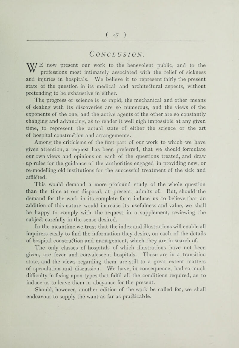 C ONCLUSION. W7 E now present our work to the benevolent public, and to the professions most intimately associated with the relief of sickness and injuries in hospitals. We believe it to represent fairly the present state of the question in its medical and architectural aspects, without pretending to be exhaustive in either. The progress of science is so rapid, the mechanical and other means of dealing with its discoveries are so numerous, and the views of the exponents of the one, and the active agents of the other are so constantly changing and advancing, as to render it well nigh impossible at any given time, to represent the actual state of either the science or the art of hospital construction and arrangements. Among the criticisms of the first part of our work to which we have given attention, a request has been preferred, that we should formulate our own views and opinions on each of the questions treated, and draw up rules for the guidance of the authorities engaged in providing new, or re-modelling old institutions for the successful treatment of the sick and afflicted. This would demand a more profound study of the whole question than the time at our disposal, at present, admits of. But, should the demand for the work in its complete form induce us to believe that an addition of this nature would increase its usefulness and value, we shall be happy to comply with the request in a supplement, reviewing the subjeCt carefully in the sense desired. In the meantime we trust that the index and illustrations will enable all inquirers easily to find the information they desire, on each of the details of hospital construction and management, which they are in search of. The only classes of hospitals of which illustrations have not been given, are fever and convalescent hospitals. These are in a transition state, and the views regarding them are still to a great extent matters of speculation and discussion. We have, in consequence, had so much difficulty in fixing upon types that fulfil all the conditions required, as to induce us to leave them in abeyance for the present. Should, however, another edition of the work be called for, we shall endeavour to supply the want as far as practicable.