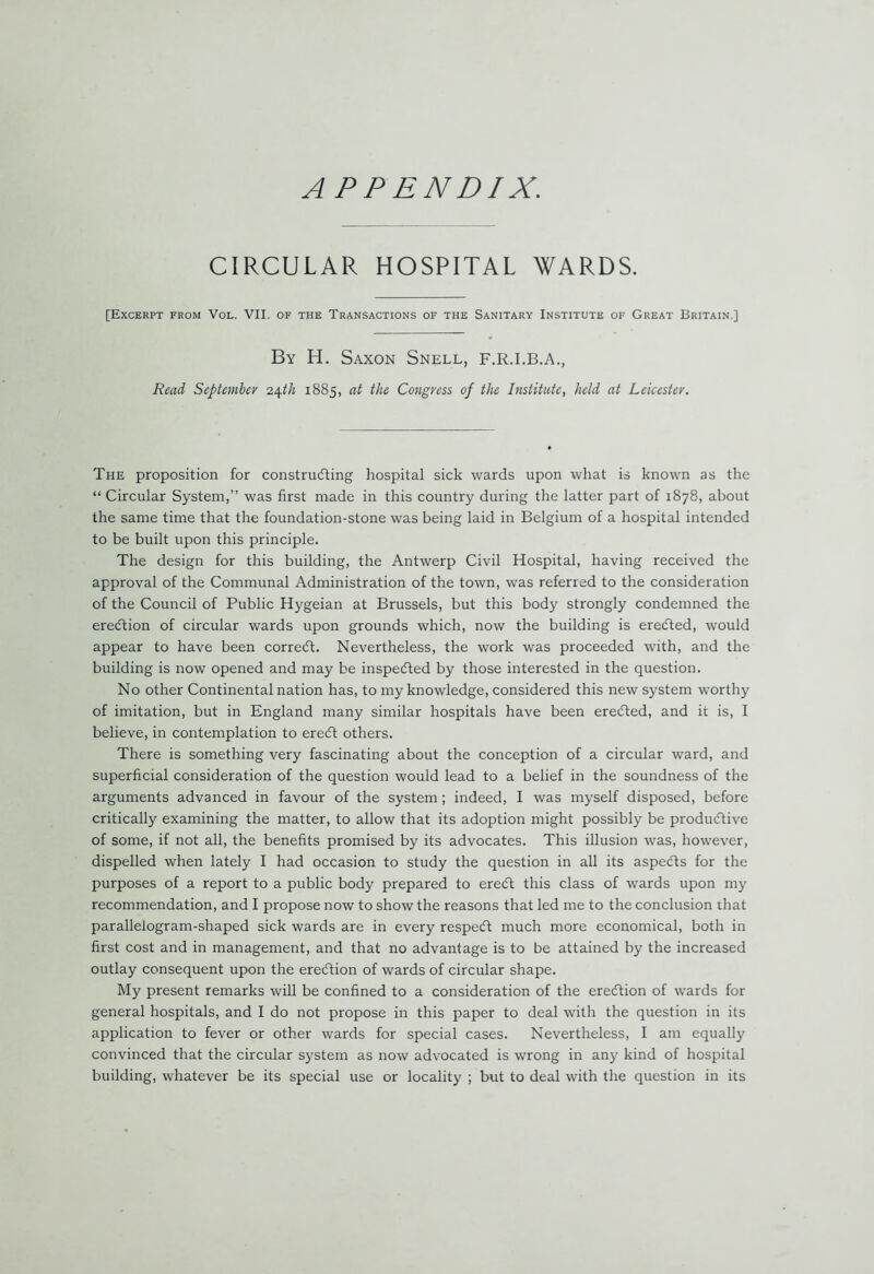 APPENDIX. CIRCULAR HOSPITAL WARDS. [Excerpt from Vol. VII. of the Transactions of the Sanitary Institute of Great Britain.] By H. Saxon Snell, F.R.I.B.A., Read September 24th 1885, at the Congress of the Institute, held at Leicester. The proposition for constructing hospital sick wards upon what is known as the “ Circular System,” was first made in this country during the latter part of 1878, about the same time that the foundation-stone was being laid in Belgium of a hospital intended to be built upon this principle. The design for this building, the Antwerp Civil Hospital, having received the approval of the Communal Administration of the town, was referred to the consideration of the Council of Public Hygeian at Brussels, but this body strongly condemned the ereCtion of circular wards upon grounds which, now the building is ereCted, would appear to have been correCt. Nevertheless, the work was proceeded with, and the building is now opened and may be inspected by those interested in the question. No other Continental nation has, to my knowledge, considered this new system worthy of imitation, but in England many similar hospitals have been ereCted, and it is, I believe, in contemplation to ereCt others. There is something very fascinating about the conception of a circular ward, and superficial consideration of the question would lead to a belief in the soundness of the arguments advanced in favour of the system ; indeed, I was myself disposed, before critically examining the matter, to allow that its adoption might possibly be productive of some, if not all, the benefits promised by its advocates. This illusion was, however, dispelled when lately I had occasion to study the question in all its aspects for the purposes of a report to a public body prepared to ereCt this class of wards upon my recommendation, and I propose now to show the reasons that led me to the conclusion that parallelogram-shaped sick wards are in every respeCt much more economical, both in first cost and in management, and that no advantage is to be attained by the increased outlay consequent upon the erection of wards of circular shape. My present remarks will be confined to a consideration of the erection of wards for general hospitals, and I do not propose in this paper to deal with the question in its application to fever or other wards for special cases. Nevertheless, I am equally convinced that the circular system as now advocated is wrong in any kind of hospital building, whatever be its special use or locality ; but to deal with the question in its